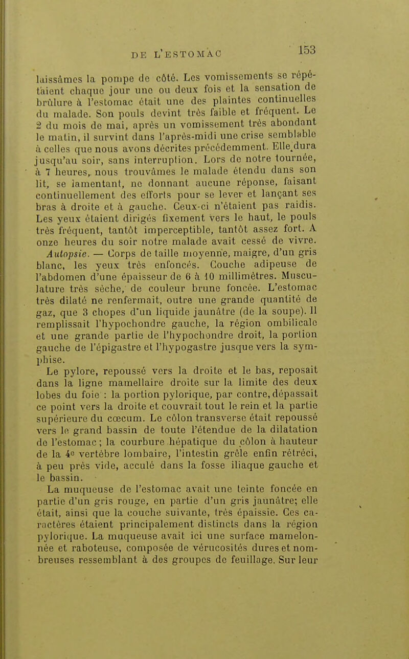 laissâmes la pompe de côté. Les vomissements se répé- taient chaque jour une ou deux fois et la sensation de brûlure à l'estomac était une des plaintes continuelles du malade. Son pouls devint très faible et fréquent. Le 2 du mois do mai, après un vomissement très abondant le matin, il survint dans l'après-midi une crise sembinble à celles que nous avons décrites précédemment. Elle.dura jusqu'au soir, sans interruption. Lors de notre tournée, i\ 7 heures,, nous trouvâmes le malade étendu dans son lit, se lamentant, ne donnant aucune réponse, faisant continuellement des efforts pour se lever et lançant ses bras à droite et à gauche. Ceux-ci n'étaient pas raidis. Les yeux étaient dirigés fixement vers le haut, le pouls très fréquent, tantôt imperceptible, tantôt assez fort. A onze heures du soir notre malade avait cessé de vivre. Autopsie. — Corps de taille moyenne, maigre, d'un gris blanc, les yeux très enfoncés. Couche adipeuse de l'abdomen d'une épaisseur de 6 à 10 millimètres. Muscu- lature très sèche, de couleur brune foncée. L'estomac très dilaté ne renfermait, outre une grande quantité de gaz, que 3 chopes d'un liquide jaunâtre (de la soupe). 11 remplissait l'hypochondre gauche, la région ombilicale et une grande partie de l'hypochondre droit, la portion gauche de l'épigastre et l'hypogastre jusque vers la sym- phise. Le pylore, repoussé vers la droite et le bas, reposait dans la ligne mamellaire droite sur la limite des deux lobes du foie : la portion pylorique, par contre, dépassait ce point vers la droite et couvrait tout le rein et la partie supérieure du cœcum. Le côlon transverse était repoussé vers le grand bassin de toute l'étendue de la dilatation de l'estomac ; la courbure hépatique du côlon à hauteur de la 4o vertèbre lombaire, l'intestin grêle enfin rétréci, à peu près vide, acculé dans la fosse iliaque gauche et le bassin. La muqueuse de l'estomac avait une teinte foncée en partie d'un gris rouge, en partie d'un gris jaunâtre; elle était, ainsi que la couche suivante, très épaissie. Ces ca- ractères étaient principalement distincts dans la région pylorique. La muqueuse avait ici une surface mamelon- née et raboteuse, composée de vérucosités dures et nom- breuses ressemblant à des groupes de feuillage. Sur leur