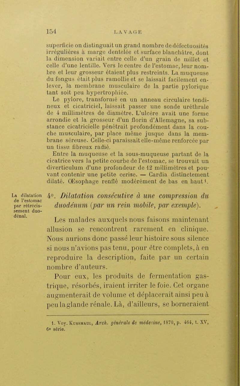 superficie on distinguait un grand nombre de défectuosités irrégulières h marge dentelée et surface blancliiltre, dont la dimension variait entre celle d'un grain de millet et celle d'une lentille. Vers le centre de l'eslonmc, leur nom- bre et leur grosseur étaient plus restreints. La muqueuse du fongus était plus ramollie et se laissait facilement en- lever, la membrane musculaire de la partie pylorique tant soit peu hypertrophiée. Le pylore, transformé en un anneau circulaire tendi- neux et cicatriciel, laissait passer une sonde uréthrale de i millimètres de diamètre. L'ulcère avait une forme arrondie et la grosseur d'un florin d'Allemagne, sa sub- stance cicatricielle pénétrait profondément dans la cou- che musculaire, par place même jusque dans la mem- brane séreuse. Celle-ci paraissait elle-même renforcée par un tissu fibreux radié. Entre la muqueuse et la sous-muqueuse partant de la cicatrice vers la petite courbe de l'estomac, se trouvait un diverticulum d'une profondeur de 12 millimètres et pou- vant contenir une petite cerise. — Cardia distinctement dilaté. OEsophage renflé modérément de bas en haut». La dilatation 40_ Bilatcition consécutive à une compression du do 1 ' G S to rïi &o par rétrécis- duodénum {jpar un rein mobile, par exemple). sèment duo- denai. malades auxquels nous faisons maintenant allusion se rencontrent rarement en clinique. Nous aurions donc passé leur histoire sous silence si nous n'avions pas tenu, pour être complets, à en reproduire la description, faite par un certain nombre d'auteurs. Pour eux, les produits de fermentation gas- trique, résorbés, iraient irriter le foie. Cet organe augmenterait de volume et déplacerait ainsi peu à peulaglande rénale. Là, d'ailleurs, se borneraient 1. Voy. KossMAUL, Arch. générale de médecine, 1870, p. 464, t. XV, 60 série.