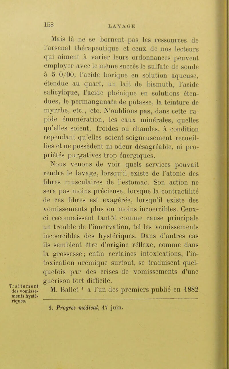 Mais là ne se bornent pas les ressources de l'arsenal thérapeutique et ceux de nos lecteurs qui aiment à varier leurs ordonnances peuvent employer avec le môme succès le sulfate de soude à 5 0/00, l'acide borique en solution aqueuse, étendue au quart, un lait de bismuth, l'acide salicylique, l'acide phénique en solutions éten- dues, le permanganate de potasse, la teinture de myrrhe, etc., etc. N'oublions pas, dans cette ra- pide énumération, les eaux minérales, quelles qu'elles soient, froides ou chaudes, à condition cependant qu'elles soient soigneusement recueil- lies et ne possèdent ni odeur désagréable, ni pro- priétés purgatives trop énergiques. Nous venons de voir quels services pouvait rendre le lavage, lorsqu'il, existe de l'atonie des fibres musculaires de l'estomac. Son action ne sera pas moins précieuse, lorsque la contractilité de ces fibres est exagérée, lorsqu'il existe des vomissements plus ou moins incoercibles. Ceux- ci reconnaissent tantôt comme cause principale un trouble de l'innervation, tel les vomissements incoercibles des hystériques. Dans d'autres cas ils semblent être d'origine réflexe, comme dans la grossesse ; enfin certaines intoxications, l'in- toxication urémique surtout, se traduisent quel- quefois par des crises de vomissements d'une guérison fort difficile, desvomis^seî M. Ballet ' a l'un des premiers publié en 1882 ments hysté- riques. 1. Progrés médical, 17 juin.