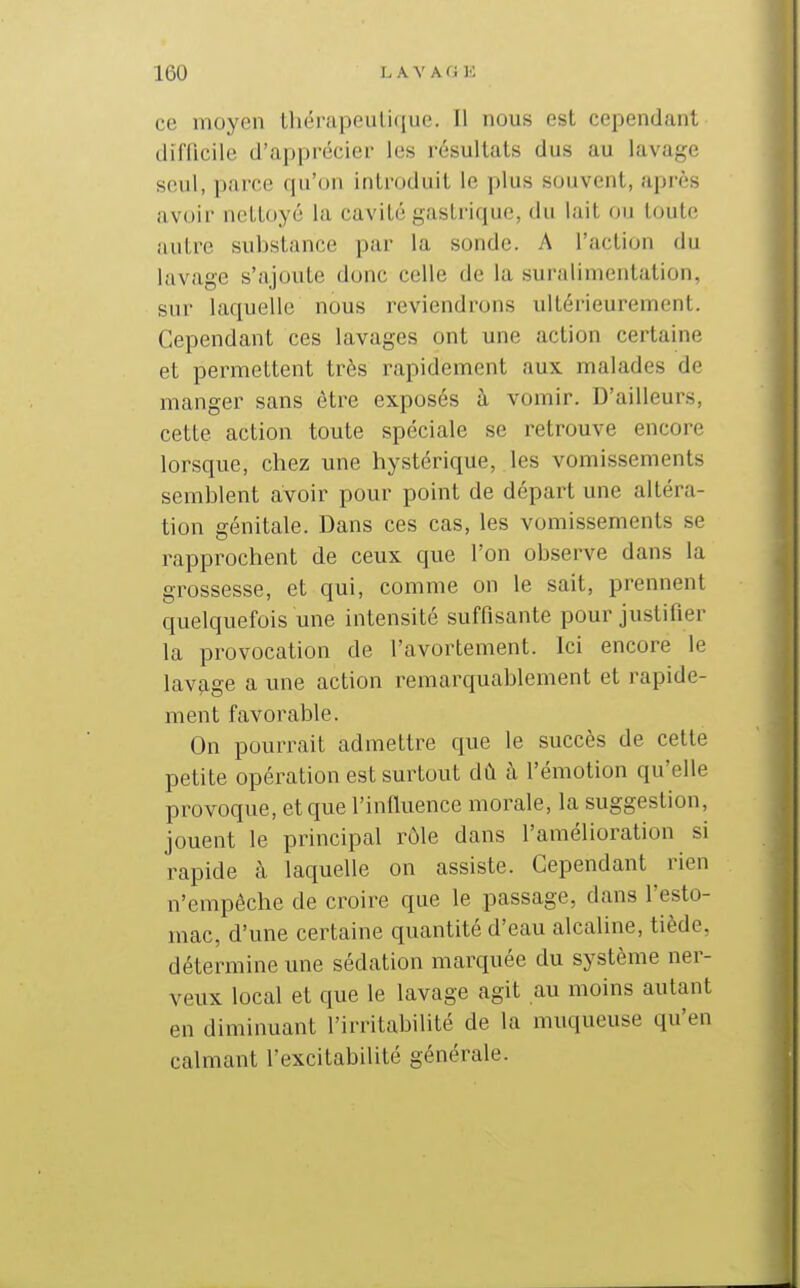 ce moyen tliérapoiiliqiie. Il nous est cependant diiTicile d'apprécier les i-ésultats dus au lavage seul, parce qu'on introduit le plus souvent, après avoir nettoyé la cavité gastrique, du lait ou toute autre substance pai' la sonde. A l'action du lavage s'ajoute donc celle de la suralimentation, sur laquelle nous reviendrons ultérieurement. Cependant ces lavages ont une action certaine et permettent très rapidement aux malades de manger sans être exposés h vomir. D'ailleurs, cette action toute spéciale se retrouve encore lorsque, chez une hystérique, les vomissements semblent avoir pour point de départ une altéra- tion génitale. Dans ces cas, les vomissements se rapprochent de ceux que l'on observe dans la grossesse, et qui, comme on le sait, prennent quelquefois une intensité suffisante pour justifier la provocation de l'avortement. Ici encore le lavage a une action remarquablement et rapide- ment favorable. On pourrait admettre que le succès de cette petite opération est surtout dû à l'émotion qu'elle provoque, et que l'inlluence morale, la suggestion, jouent le principal rôle dans l'amélioration si rapide à laquelle on assiste. Cependant rien n'empêche de croire que le passage, dans l'esto- mac, d'une certaine quantité d'eau alcaline, tiède, détermine une sédation marquée du système ner- veux local et que le lavage agit au moins autant en diminuant l'irritabilité de la muqueuse qu'en calmant l'excitabilité générale.
