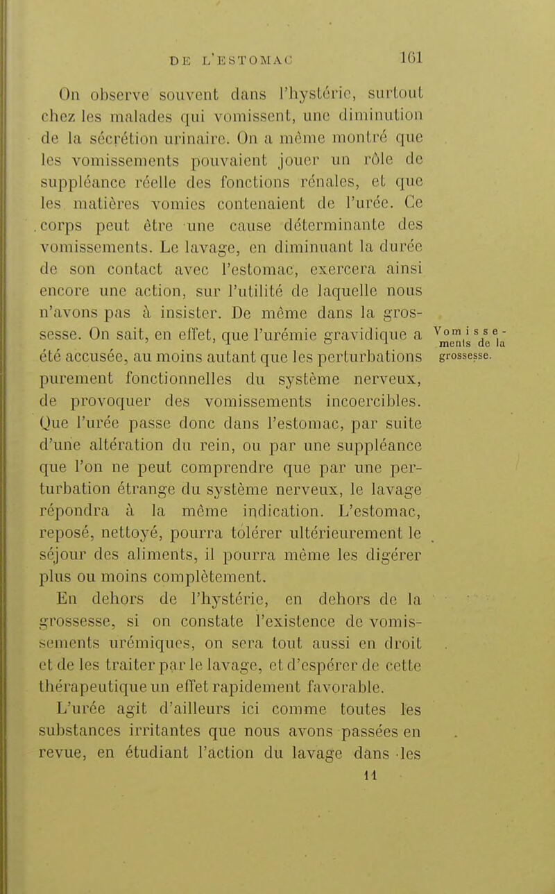 On observe souvent clans l'hyslorio, surtout chez les malades qui vomissent, une diminution de la sécrétion urinairc. On a même montré que les vomissements pouvaient jouer un rôle de suppléance réelle des fonctions rénales, et que les matières vomies contenaient de l'urée. Ce .corps peut être une cause déterminante des vomissements. Le lavage, en diminuant la durée de son contact avec l'estomac, exercera ainsi encore une action, sur l'utilité de laquelle nous n'avons pas à insister. De même dans la gros- sesse. On sait, en ellet, que l'urémie gravidicpie a ^j^J^i^ Ye été accusée, au moins autant que les perturbations grossesse, purement fonctionnelles du système nerveux, de provoquer des vomissements incoercibles. Que l'urée passe donc dans l'estomac, par suite d'une altération du rein, ou par une suppléance que l'on ne peut comprendre que par une per- turbation étrange du système nerveux, le lavage répondra à la môme indication. L'estomac, reposé, nettoyé, pourra tolérer ultérieurement le séjour des aliments, il pourra même les digérer plus ou moins complètement. En dehors de l'hystérie, en dehors de la grossesse, si on constate l'existence de vomis- sements urémiqucs, on sera tout aussi en droit et de les traiter par le lavage, et d'espérer de cette thérapeutique un effet rapidement favorable. L'urée agit d'ailleurs ici comme toutes les substances irritantes que nous avons passées en revue, en étudiant l'action du lavage dans les 11