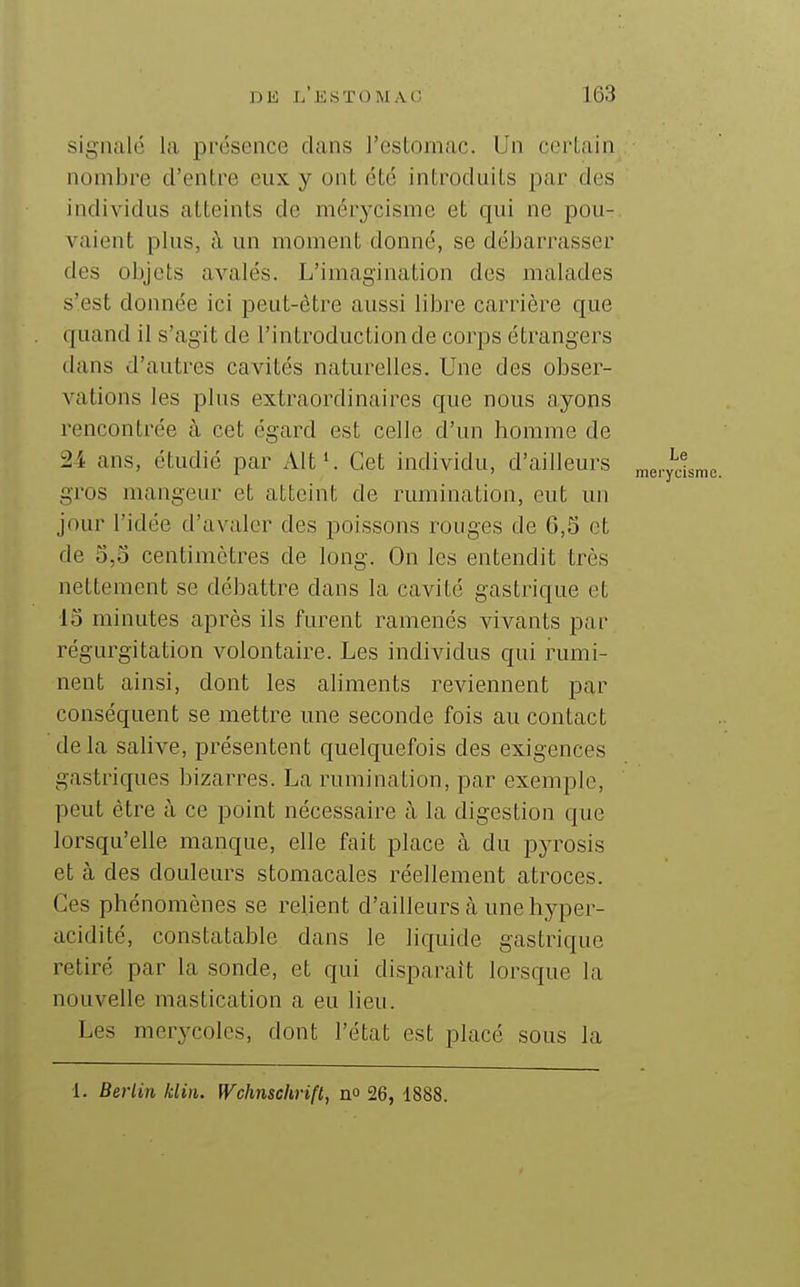 signalé la présence dans l'estomac. Un certain nombre d'entre eux y ont été introduits par des individus atteints de mérycismc et qui ne pou- vaient plus, à un moment donné, se débarrasser des objets avalés. L'imagination des malades s'est donnée ici peut-être aussi libre carrière que quand il s'agit de l'introduction de corps étrangers dans d'autres cavités naturelles. Une des obser- vations les plus extraordinaires que nous ayons rencontrée à cet égard est celle d'un homme de 24 ans, étudié par Alt'. Cet individu, d'ailleurs gros mangeur et atteint de rumination, eut un jour l'idée d'avaler des poissons rouges de 6,5 et de 5,0 centimètres de long. On les entendit très nettement se débattre dans la cavité gastrique et 15 minutes après ils furent ramenés vivants par régui'gitation volontaire. Les individus qui rumi- nent ainsi, dont les aliments reviennent par conséquent se mettre une seconde fois au contact delà salive, présentent quelquefois des exigences gastriques bizarres. La rumination, par exemple, peut être à ce point nécessaire à la digestion que lorsqu'elle manque, elle fait place à du pyrosis et à des douleurs stomacales réellement atroces. Ces phénomènes se relient d'ailleurs à une hyper- acidité, constatable dans le liquide gastrique retiré par la sonde, et qui disparaît lorsque la nouvelle mastication a eu lieu. Les merycolcs, dont l'état est placé sous la 1. Berlin klin. Wchnschrifl, no 26, 1888.