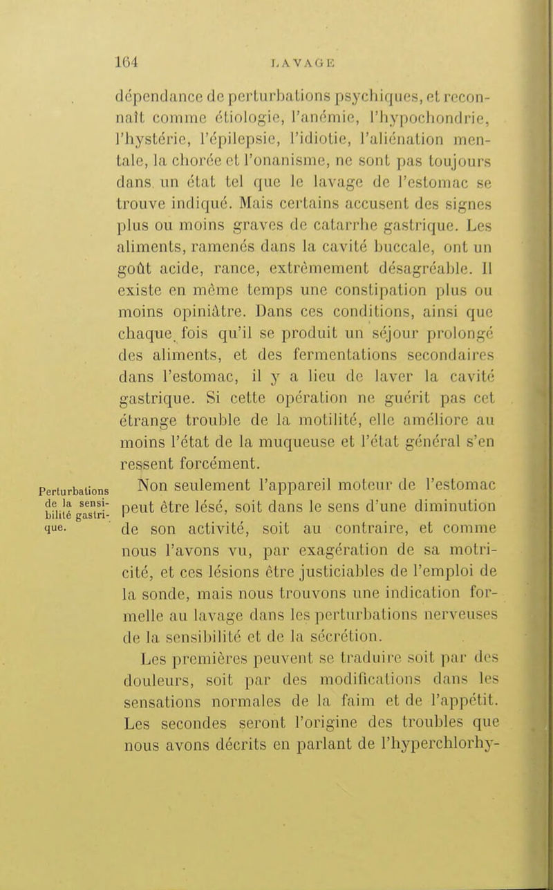 dépendance de perturbations psychiques, et recon- naît comme étioiogie, l'ancmie, l'hypochondrif. l'hystérie, l'épilepsie, l'idiotie, l'ahénation men- tale, la chorée et l'onanisme, ne sont pas toujours dans, un état tel que le lavage de l'estomac se trouve indiqué. Mais certains accusent des signes plus ou moins graves de catarrhe gastrique. Les aliments, ramenés dans la cavité buccale, ont un goût acide, rance, extrêmement désagréalile. il existe en même temps une constipation plus ou moins opiniâtre. Dans ces conditions, ainsi que chaque, fois qu'il se produit un séjour prolongé des aliments, et des fermentations secondaires dans l'estomac, il y a lieu de laver la cavité gastrique. Si cette opération ne guérit pas cet étrange trouble de la motilité, elle améliore au moins l'état de la muqueuse et l'état général s'en ressent forcément. Perturbations Non Seulement l'appareil moteur de l'estomac bmîégaTiri- P^^^'' ^^^^ ^^^^ '^^^ '® ^^'^ d'uuc diminution que. de son activité, soit au contraire, et comme nous l'avons vu, par exagération de sa motri- cité, et ces lésions être justiciables de l'emploi de la sonde, mais nous trouvons une indication for- melle au lavage dans les perturbations nerveuses de la sensibilité et de la sécrétion. Les premières peuvent se traduire soit par des douleurs, soit par des modifications dans les sensations normales de la faim et de l'appétit. Les secondes seront l'origine des troubles que nous avons décrits en parlant de l'hyperchlorhy-