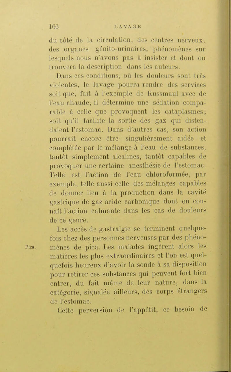 du côte de la circulation, des centres nerveux, des organes gdnito-urinaires, phénomènes sui- lesquels nous n'avons pas à insister et dont on trouvera la description dans les auteurs. Dans ces conditions, où les doideurs sont li'ès violentes, le lavage pourra rendre des services soit que, fait à l'exemple de Kiissmaul avec de l'eau chaude, il détermine une sédation compa- rable à celle que provoquent les cataplasmes; soit qu'il facilite la sortie des gaz qui disten- daient l'estomac. Dans d'autres cas, son action pourrait encore être singulièrement aidée et complétée par le mélange à l'eau de substances, tantôt simplement alcalines, tantôt capables de provoquer une certaine anesthésie de restomac. Telle est l'action de l'eau chloroformée, par exemple, telle aussi celle des mélanges capables de donner lieu à la production dans la cavité gastrique de gaz acide carbonique dont on con- naît l'action calmante dans les cas de douleurs de ce genre. Les accès de gastralgie se terminent quelque- fois chez des personnes nerveuses par des phéno- Pica. mènes de pica. Les malades ingèrent alors les matières les plus extraordinaires et l'on est quel- c[uefois heureux d'avoir la sonde à sa disposition pour retirer ces substances qui peuvent fort bien entrer, du fait même de leur nature, dans la catégorie, signalée ailleurs, des corps étrangers de l'estomac. Cette perversion de l'appétit, ce besoin de