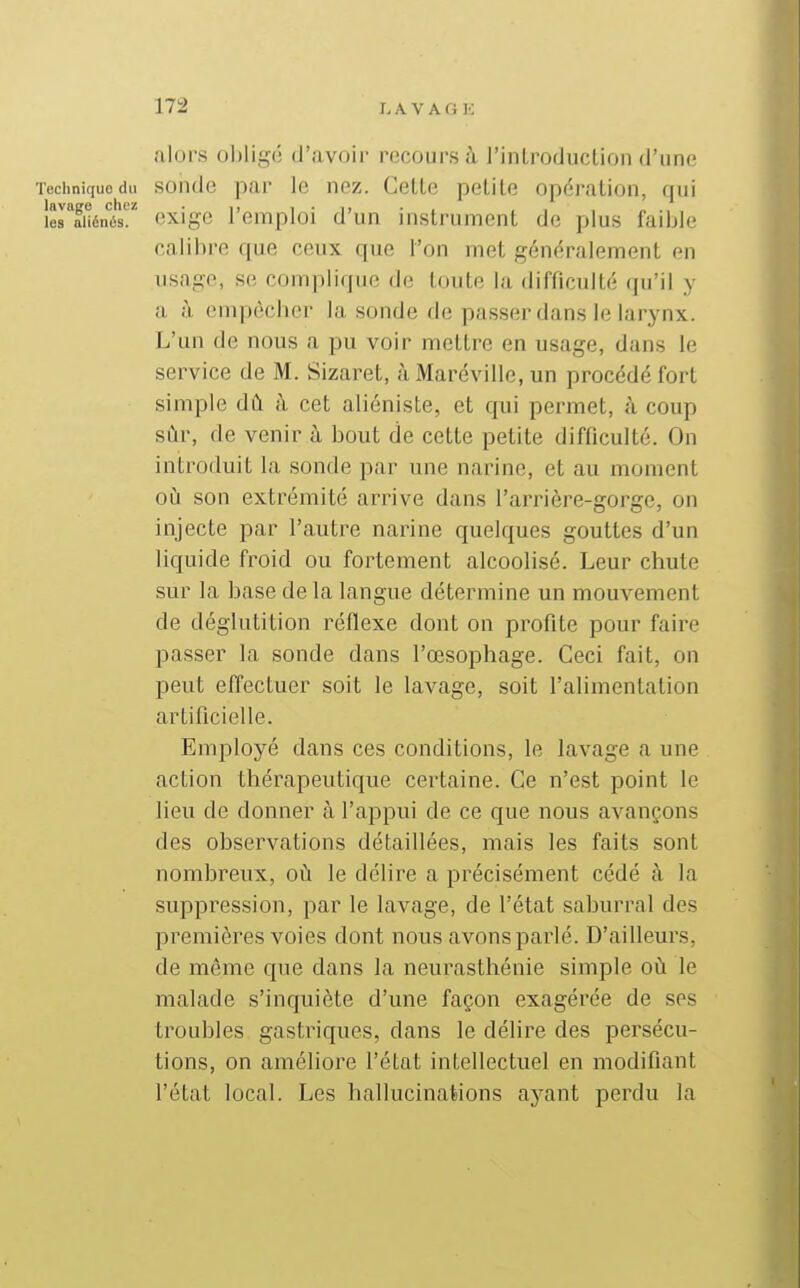 alors o])ligé d'avoir recours à l'introduction d'une Technique du soude par Ic ncz. Cette petite opération, qui lerfuénés exige l'emploi d'un instrument de plus faible calibre que ceux que l'on met généralement en usage, se complique de toute la difficulté qu'il y a à empècber la sonde de passer dans le larynx. L'un de nous a pu voir mettre en usage, dans le service de M. Sizaret, à Maréville, un procédé fort simple dû à cet aliéniste, et qui permet, à coup sûr, de venir h bout de cette petite difficulté. On introduit la sonde par une narine, et au moment où son extrémité arrive dans l'arrière-gorge, on injecte par l'autre narine quelques gouttes d'un liquide froid ou fortement alcoolisé. Leur chute sur la base de la langue détermine un mouvement de déglutition réflexe dont on profite pour faire passer la sonde dans l'œsophage. Ceci fait, on peut effectuer soit le lavage, soit l'alimentation artificielle. Employé dans ces conditions, le laA'age a une action thérapeutique certaine. Ce n'est point le lieu de donner à l'appui de ce que nous avançons des observations détaillées, mais les faits sont nombreux, où le délire a précisément cédé à la suppression, par le lavage, de l'état saburral des premières voies dont nous avons parlé. D'ailleurs, de même que dans la neurasthénie simple où le malade s'inquiète d'une façon exagérée de ses troubles gastriques, dans le délire des persécu- tions, on améliore l'état intellectuel en modifiant l'état local. Les hallucinalions ayant perdu la