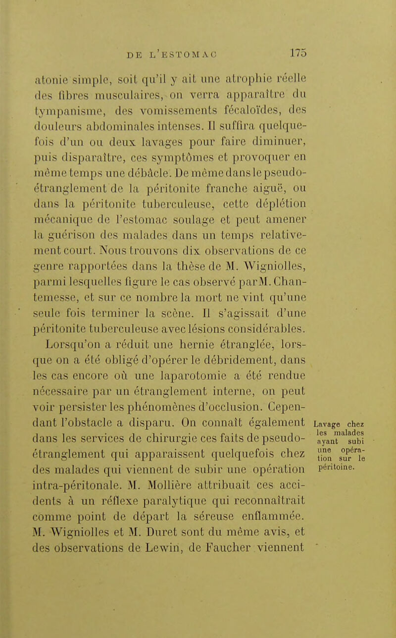atonie simple, soil qu'il y ail une atrophie réelle (les libres musculaires, on verra apparaître du tympanisme, des vomissements fécaloïdes, des douleurs abdominales intenses. Il suffira quelque- fois d'un ou deux lavages pour faire diminuer, puis disparaître, ces symptômes et provoquer en môme temps une débâcle. De môme dans le pseudo- étranglement de la péritonite franche aiguë, ou dans la péritonite tuberculeuse, cette déplétion mécanique de l'estomac soulage et peut amener la guérison des malades dans un temps relative- ment court. Nous trouvons dix observations de ce genre rapportées dans la thèse de M. Wigniolles, parmi lesquelles figure le cas observé parM. Ghan- temesse, et sur ce nombr-ela mort ne vint qu'une seule fois terminer la scène. Il s'agissait d'une péritonite tuberculeuse avec lésions considérables. Lorsqu'on a réduit une hernie étranglée, lors- que on a été obligé d'opérer le débridement, dans les cas encore où une laparotomie a été rendue nécessaire par un étranglement interne, on peut voir persister les phénomènes d'occlusion. Cepen- dant l'obstacle a disparu. On connaît également Lavage chez • 11- • x> -i 1 1 les malades ans les services de chirurgie ces faits de pseudo- nyant subi étranglement qui apparaissent quelquefois chez [j® s^r'^ll des malades qui viennent de subir une opération péiUoine. intra-péritonale. M. Mollière attribuait ces acci- dents à un réflexe paralytique qui reconnaîtrait comme point de départ la séreuse enflammée. M. Wigniolles et M. Duret sont du même avis, et des observations de Lewin, de Faucher viennent