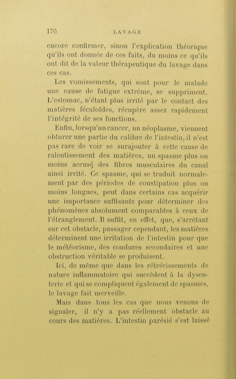 oncoro confirmer, sinon l'explication théorique qu'ils ont donnée de ces faits, du moins ce qu'ils ont dit de la valeur thérapeutique du lavage dans ces cas. Les vomissements, qui sont pour le malade une cause de fatigue extrême, se suppriment. L'estomac, n'étant plus irrité par le contact des matières fécaloïdes, récupère assez rapidement l'intégrité de ses fonctions. Enfin, lorsqu'un cancer, un néoplasme, viennent obturer une partie du calibre de l'intestin, il n'est pas rare de voir se surajouter à cette cause de ralentissement des matières, un spasme plus ou moins accusç des fibres musculaires du canal ainsi irrité. Ce spasme, qui se traduit normale- ment par des périodes de constipation plus ou moins longues, peut dans cei'tains cas acquérir une importance suffisante pour déterminer des phénomènes absolument comparables à ceux de l'étranglement. Il suffit, en effet, que, s'arrètant sur cet obstacle, passager cependant, les matières déterminent une irritation de l'intestin pour que le météorisme, des coudures secondaires et une obstruction véritable se produisent. Ici, de même que dans les rétrécissements de nature inflammatoire qui succèdent à la dysen- terie et qui se compliquent également de spasmes, le lavage fait merveille. Mais dans tous les cas que nous venons de signaler, il n'y a pas réellement obstacle au cours des matières. L'intestin parésié s'est laissé
