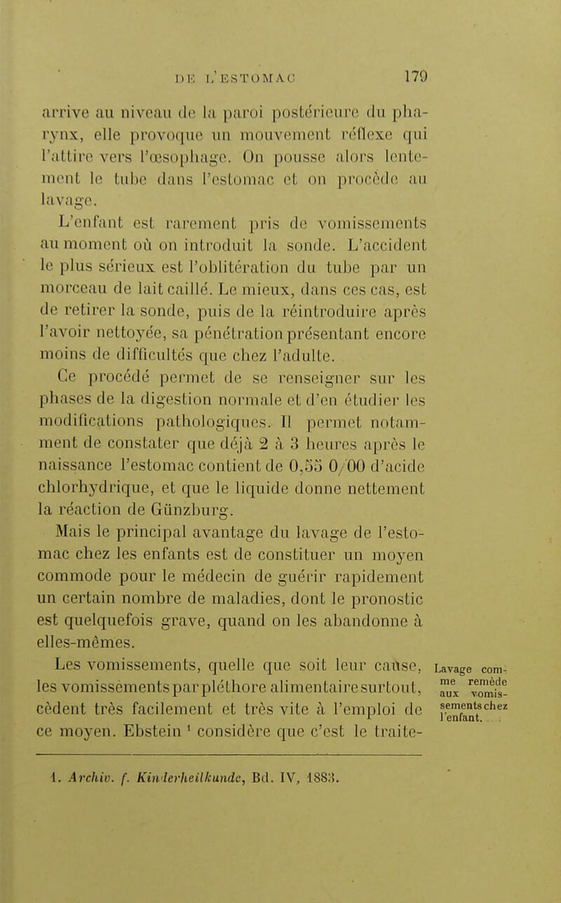 arrive au niveau de la paroi postérieure du plia- rynx, elle provoque un mouvement réflexe qui l'attire vers l'œsophage. On pousse alors lente- nuMit le tube dans l'estomac et on procède au lavage. L'enfant est rarement pris de vomissements au moment où on introduit la sonde. L'accident le plus sérieux est l'oblitération du tube j^ar un morceau de lait caillé. Le mieux, dans ces cas, est de retirer la sonde, puis de la réintroduire après l'avoir nettoyée, sa pénétration présentant encore moins de difficultés que chez l'adulte. Ce procédé permet de se renseigner sur les phases de la digestion normale et d'en étudier les modifications pathologiques. Il permet notnm- ment de constater que déjà 2 à 3 heures après le naissance l'estomac contient de 0,5o 0/00 d'acide chlorhydrique, et que le liquide donne nettement la réaction de Gûnzburg. Mais le principal avantage du lavage de l'esto- mac chez les enfants est de constituer un moj^en commode pour le médecin de guérir rapidement un certain nombre de maladies, dont le pronostic est quelquefois grave, quand on les abandonne à elles-mêmes. Les vomissements, quelle que soit leur cause, Lavage com- les vomissements par pléthore alimentaire surtout, ^^fs- cèdent très facilement et très vite à l'emploi de ^■^Xn^r'' ce moyen. Ebstein ' considère que c'est le traite- 1. Archiv. f. Kinderheilkundc, Bd. IV, 188;!.