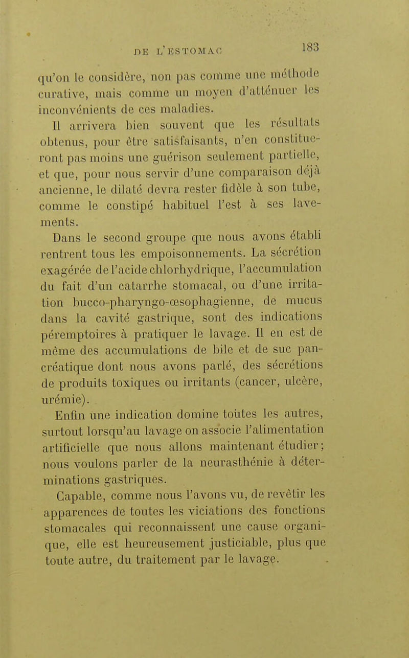 1 DE l'ESTOMAO 183 qu'on le considère, non pas coniine une méthode curalive, mais comme un moyen d'aLlénuer les inconvénients de ces maladies. 11 arrivera bien souvent que les résultais obtenus, pour être satisfaisants, n'en constitue- ront pas moins une guérison seulement partielle, et que, pour nous servir d'une comparaison déj;\ ancienne, le dilaté devra rester fidèle à son tube, comme le constipé habituel l'est à ses lave- ments. Dans le second groupe que nous avons établi rentrent tous les empoisonnements. La sécrétion exagérée de l'acide chlorhydrique, l'accumulation du fait d'un catarrhe stomacal, ou d'une irrita- tion bucco-pharyngo-œsophagienne, de mucus dans la cavité gastrique, sont des indications péremptoires à pratiquer le lavage. 11 en est de même des accumulations de bile et de suc pan- créatique dont nous avons parlé, des sécrétions de produits toxiques ou irritants (cancer, ulcère, urémie). Enfin une indication domine toutes les autres, surtout lorsqu'au lavage on associe l'alimentation artificielle que nous allons maintenant étudier ; nous voulons parler de la neurasthénie à déter- minations gastriques. Capable, comme nous l'avons vu, de revêtir les apparences de toutes les viciations des fonctions stomacales qui reconnaissent une cause organi- que, elle est heureusement justiciable, plus que toute autre, du traitement par le lavage.