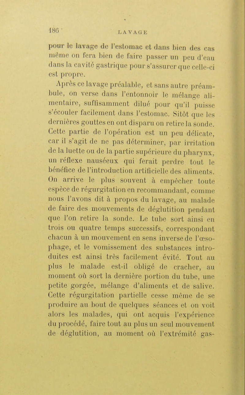 I. A V A G K pour le lavage de l'eslomac et dans bien des cas mèmp, on fera Jjien de faire passer un peu d'eau dans la cavité gastrique pour s'assurer que celle-ci est propre. Après ce lavage préalal)le, et sans autre préam- bule, on verse dans l'entonnoir le mélange ali- mentaire, suffisamment dilué pour qu'il puisse s'écouler facilement dans l'estomac. Sitôt que les dernières gouttes en ont disparu on retire la sonde. Cette partie de l'opération est un peu délicate, car il s'agit de ne pas déterminer, par irritation de la luette ou de la partie supérieure du pharynx, un réflexe nauséeux qui ferait perdre tout le bénéfice de l'introduction artificielle des aliments. On arrive le plus souvent à empêcher toute espèce de régurgitation en recommandant, comme nous l'avons dit à propos du lavage, au malade de faire des mouvements de déglutition pendant que l'on retire la sonde. Le tube sort ainsi en trois ou quatre temps successifs, correspondant chacun à un mouvement en sens inverse de l'œso- phage, et le vomissement des substances intro- duites est ainsi très facilement évité. Tout au plus le malade est-il obligé de cracher, au moment où sort la dernière portion du tube, une petite gorgée, mélange d'aliments et de salive. Cette régurgitation partielle cesse même de se produire au bout de quelques séances et on voit alors les malades, qui ont acquis l'expérience du procédé, faire tout au plus un seul mouvement de déglutition, au moment où l'extrémité gas-