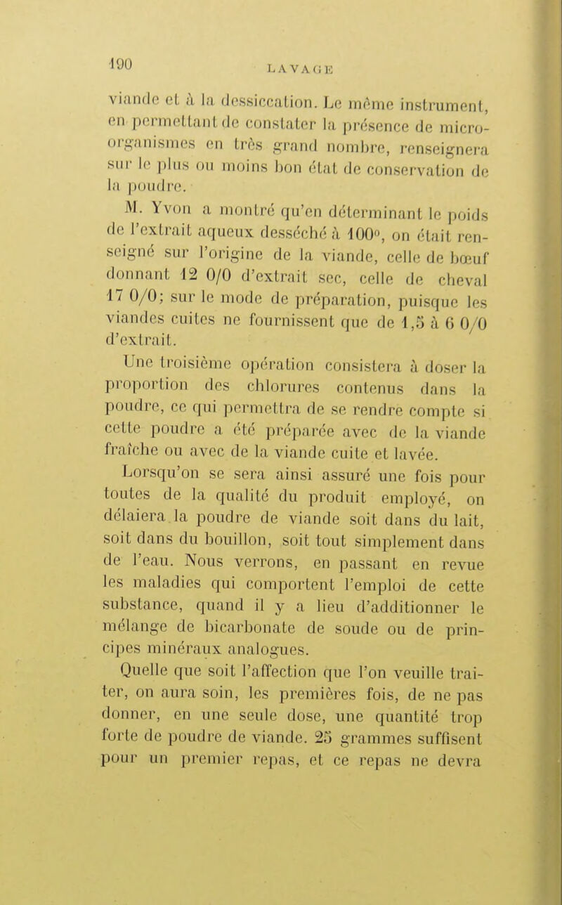 LAVAGE viande et à la dessiccation. Le môme instrument, en permettant de constater la présence de micro- organismes en très grand nombre, renseignera sur le plus ou moins bon état de conservation de la poudre. M. Yvon a montré qu'en déterminant le poids de l'extrait aqueux desséché à lOO», on était ren- seigné sur l'origine de la viande, celle de bœuf donnant 42 0/0 d'extrait sec, celle de cheval 17 0/0; sur le mode de préparation, puisque les viandes cuites ne fournissent que de 1,5 à 6 0^0 d'extrait. Une troisième opération consistera à doser la proportion des chlorures contenus dans la poudre, ce qui permettra de se rendre compte si cette poudre a été préparée avec de la viande fraîche ou avec de la viande cuite et lavée. Lorsqu'on se sera ainsi assuré une fois pour toutes de la qualité du produit employé, on délaiera la poudre de viande soit dans du lait, soit dans du bouillon, soit tout simplement dans de l'eau. Nous verrons, en passant en revue les maladies qui comportent l'emploi de cette substance, quand il y a lieu d'additionner le mélange de bicarbonate de soude ou de prin- cipes minéraux analogues. Quelle que soit l'affection que l'on veuille trai- ter, on aura soin, les premières fois, de ne pas donner, en une seule dose, une quantité trop forte de poudre de viande. 25 grammes suffisent pour un premier repas, et ce repas ne devra