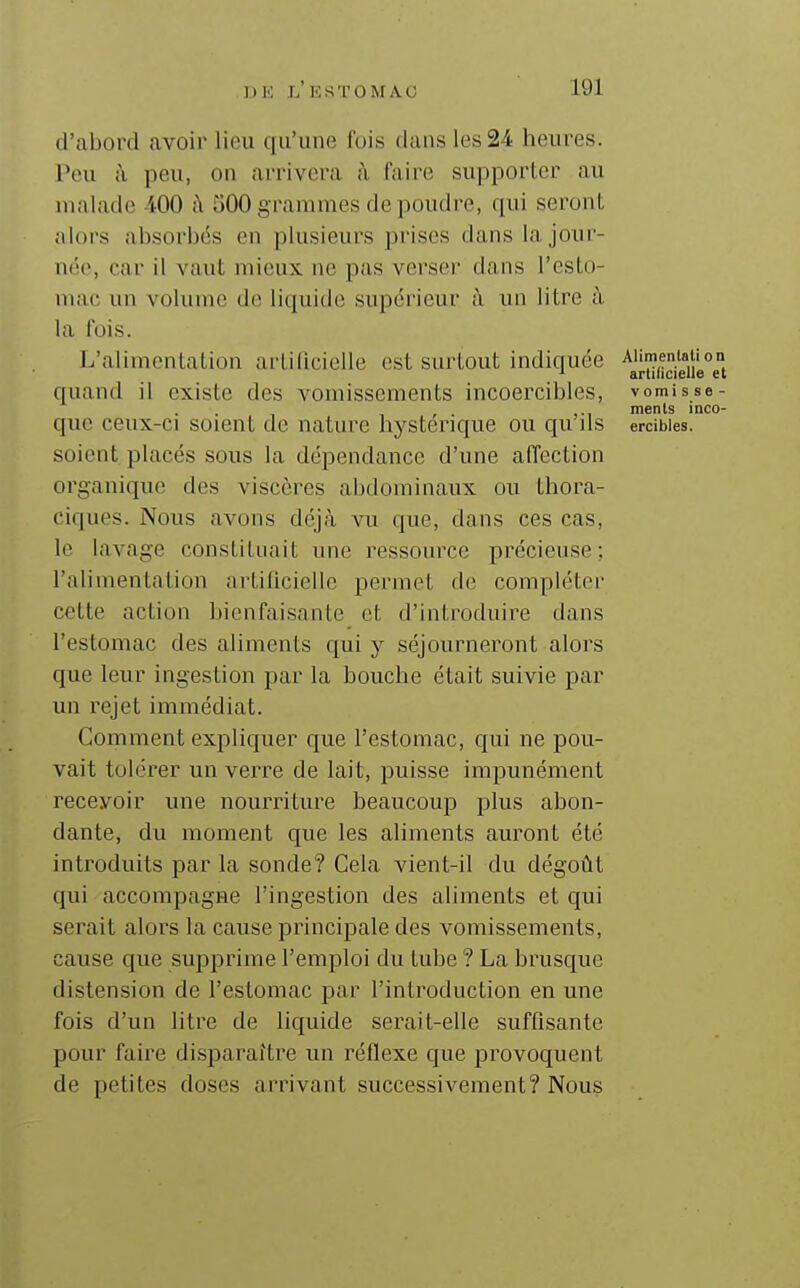 d'abord avoir lieu qu'une fois dans les 24 heures. Peu ;\ peu, on arrivera à faire supporter au malade 400 h 500 grammes de poudre, qui seront alors absorbés en plusieurs prises dans la jour- née, car il vaut mieux ne pas verser dans l'esto- mac un volume do liquide supérieur à un litre à la fois. L'alimentation artillcielle est surtout indiquée ^^{.^(-igu^^J} quand il existe des vomissements incoercibles, vomi s se- , . ments inco- que ceux-ci soient de nature hystérique ou qu ils ercibies. soient placés sous la dépendance d'une affection organique des viscères abdominaux ou thora- ciques. Nous avons déjà vu que, dans ces cas, le lavage constituait une ressource précieuse; l'alimentalion artilicieile permet de compléter cette action bienfaisante et d'introduire dans l'estomac des aliments qui y séjourneront alors que leur ingestion par la bouche était suivie par un rejet immédiat. Gomment expliquer que l'estomac, qui ne pou- vait tolci'er un verre de lait, puisse impunément recevoir une nourriture beaucoup plus abon- dante, du moment que les aliments auront été introduits par la sonde? Cela vient-il du dégoût qui accompagne l'ingestion des aliments et qui serait alors la cause principale des vomissements, cause que supprime l'emploi du tube ? La brusque distension de l'estomac par l'introduction en une fois d'un litre de liquide serait-elle suffisante pour faire disparaître un réflexe que provoquent de petites doses arrivant successivement? Nous