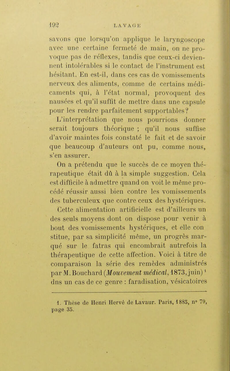 savons que lorsqu'on applique le laryngoscope avec une certaine fermeté de main, on ne pro- voque pas de réflexes, tandis que ceux-ci devien- nent intolérables si le contact de l'instrument est hésitant. En est-il, dans ces cas de vomissements nerveux des aliments, comme de certains médi- caments qui, à l'état normal, provoquent des nausées et qu'il suffit de mettre dans une capsule pour les rendre parfaitement supportables? L'interprétation que nous pourrions donner serait toujours théorique ; qu'il nous suffise d'avoir maintes fois constaté le fait et de savoir que beaucoup d'auteurs ont pu, comme nous, s'en assurer. On a prétendu que le succès de ce moyen thé- rapeutique était dû à la simple suggestion. Cela est difficile à admettre quand on voit le même pro- cédé réussir aussi bien contre les vomissements des tuberculeux que contre ceux des hystériques. Cette alimentation artificielle est d'ailleurs un des seuls moyens dont on dispose pour venir à bout des vomissements hystériques, et elle con stitue, par sa simplicité même, un progrès mar- qué sur le fatras qui encombrait autrefois la thérapeutique de cette affection. Voici à titre de comparaison la série des remèdes administrés par M. Bouchard {Mouvement médical, 1873, juin) ' dns un cas de ce genre : faradisation, vésicatoires 1. Thèse de Henri Hervé de Lavaur. Paris, 1883, n° 79, page 35.