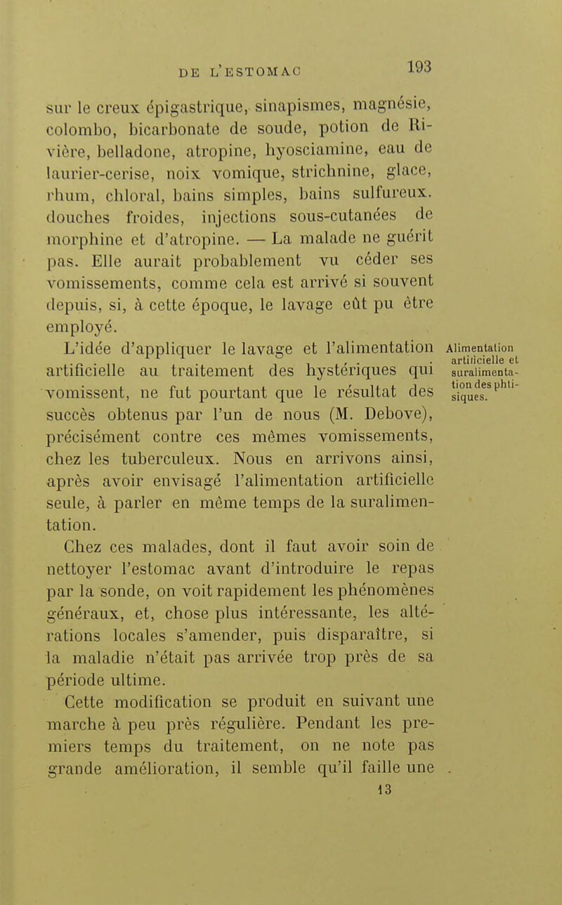 sur le creux épigastrique, sinapismes, magnésie, Colombo, bicarbonate de soude, potion de Ri- vière, belladone, atropine, hyosciamine, eau de laurier-cerise, noix vomique, strichnine, glace, i-hum, chloral, bains simples, bains sulfureux, douches froides, injections sous-cutanées de morphine et d'atropine. — La malade ne guérit pas. Elle aurait probablement vu céder ses vomissements, comme cela est arrivé si souvent depuis, si, à cette époque, le lavage eût pu être employé. L'idée d'appliquer le lavage et l'alimentation AUmentaiion . artiticielle et artificielle au traitement des hystériques qui suralimenta- vomissent, ne fut pourtant que le résultat des siques^.^'^'''' succès obtenus par l'un de nous (M. Debove), précisément contre ces mêmes vomissements, chez les tuberculeux. Nous en arrivons ainsi, après avoir envisagé l'alimentation artificielle seule, à parler en même temps de la suralimen- tation. Chez ces malades, dont il faut avoir soin de nettoyer l'estomac avant d'introduire le repas par la sonde, on voit rapidement les phénomènes généraux, et, chose plus intéressante, les alté- rations locales s'amender, puis disparaître, si la maladie n'était pas arrivée trop près de sa période ultime. Cette modification se produit en suivant une marche à peu près régulière. Pendant les pre- miers temps du traitement, on ne note pas gi-ande amélioration, il semble qu'il faille une . 13