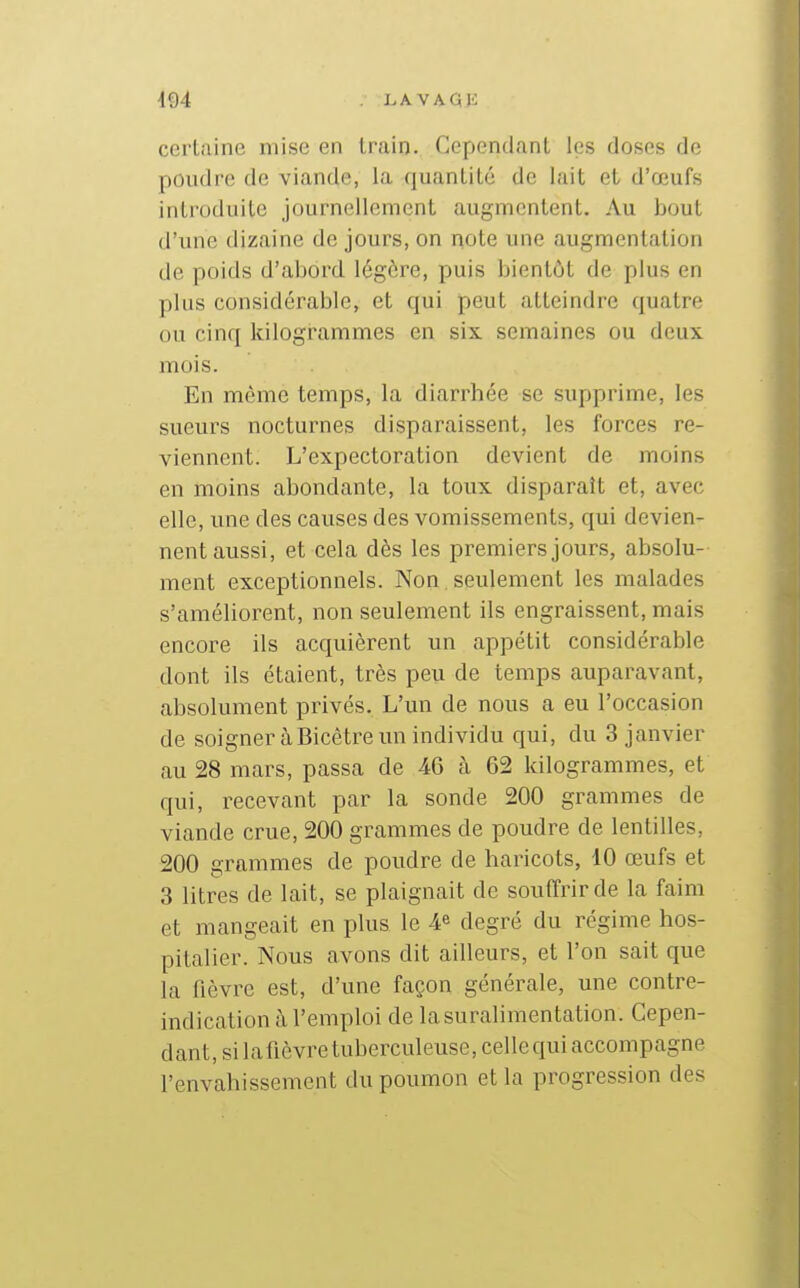 m LA VAGIi certaine mise en train. Cependant les doses de poudre de viande, la quantité de lait et d'œufs introduite journellement augmentent. Au bout d'une dizaine de jours, on note une augmentation de poids d'abord légère, puis bientôt de plus en plus considérable, et qui peut atteindre quatre ou cinq kilogrammes en six semaines ou deux mois. En même temps, la diarrhée se supprime, les sueurs nocturnes disparaissent, les forces re- viennent. L'expectoration devient de moins en moins abondante, la toux disparaît et, avec elle, une des causes des vomissements, qui devien- nent aussi, et cela dès les premiers jours, absolu- ment exceptionnels. Non seulement les malades s'améliorent, non seulement ils engraissent, mais encore ils acquièrent un appétit considérable dont ils étaient, très peu de temps auparavant, absolument privés. L'un de nous a eu l'occasion de soigner à Bicêtre un individu qui, du 3 janvier au 28 mars, passa de 46 à 62 kilogrammes, et qui, recevant par la sonde 200 grammes de viande crue, 200 grammes de poudre de lentilles, 200 grammes de poudre de haricots, 10 œufs et 3 litres de lait, se plaignait de souffrir de la faim et mangeait en plus le 4^ degré du régime hos- pitalier. Nous avons dit ailleurs, et l'on sait que la fièvre est, d'une façon générale, une contre- indication à l'emploi de la suralimentation. Cepen- dant, si lafièvre tuberculeuse, celle qui accompagne l'envahissement du poumon et la progression des