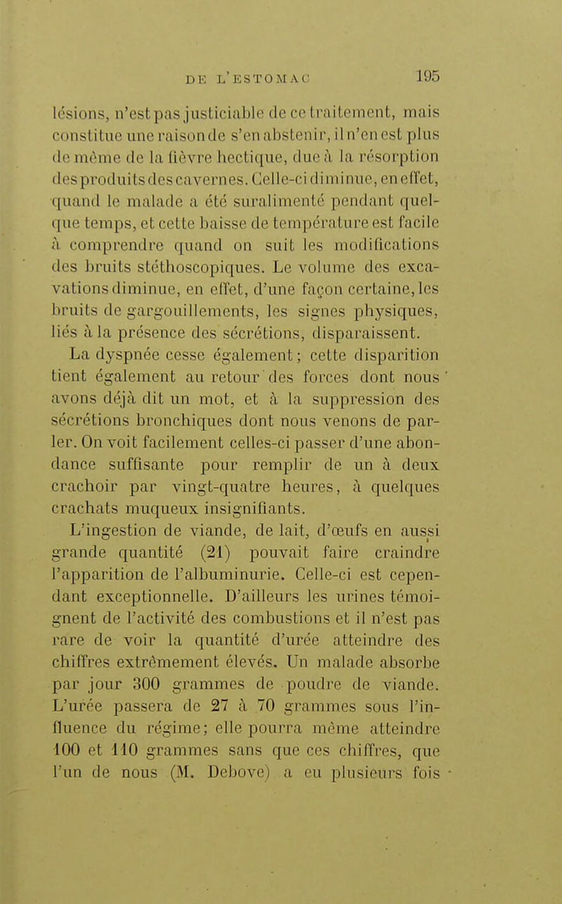 lésions, n'estpas justiciable de ce trailenient, mais constitue une raisonde s'en abstenir, il n'en est plus lie même de la lièvre hectique, due à la résorption des produits des cavernes. Celle-ci diminue, eneflct, quand le malade a été suralimenté pendant quel- que temps, et cette baisse de température est facile à comprendre quand on suit les modifications des bruits stéthoscopiques. Le volume des exca- vations diminue, en effet, d'une façon certaine, les bruits de gargouillements, les signes physiques, liés à la présence des sécrétions, disparaissent. La dyspnée cesse également; cette disparition tient également au retour des forces dont nous avons déjà dit un mot, et cà la suppression des sécrétions bronchiques dont nous venons de par- ler. On voit facilement celles-ci passer d'une abon- dance suffisante pour remplir de un à deux crachoir par vingt-quatre heures, ù quelques crachats muqueux insignifiants. L'ingestion de viande, de lait, d'œufs en aussi grande quantité (21) pouvait faire craindre l'apparition de l'albuminurie. Celle-ci est cepen- dant exceptionnelle. D'ailleurs les urines témoi- gnent de l'activité des combustions et il n'est pas rare de voir la quantité d'urée atteindre des chiffres extrêmement élevés. Un malade absorbe par jour 300 grammes de poudre de viande. L'urée passera de 27 à 70 grammes sous l'in- fluence du régime; elle pourra même atteindre 100 et 110 grammes sans que ces chiffres, que l'un de nous (M. Debove) a eu plusieurs fois