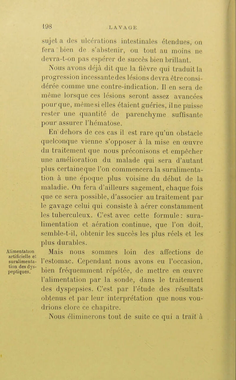 sujet a des ulcérations intestinales étendues, on fera bien de s'aljstenir, ou tout au moins ne devra-t-on pas espérer de succès bien brillant. Nous avons déjà dit que la fièvre qui traduit la progression incessante des lésions devra être consi- dérée comme une contre-indication. II en sera de même lorsque ces lésions seront assez avancées pour que, même si elles étaient guéries, il ne puisse rester une quantité de parenchyme suffisante pour assurer l'hématose. En dehors de ces cas il est rare qu'un obstacle quelconque vienne s'opposer à la mise en œuvre du traitement que nous préconisons et empêcher une amélioration du malade qui sera d'autant plus certaineque l'on commencera la suralimenta- tion à une époque plus voisine du début de la maladie. On fera d'ailleurs sagement, chaque fois que ce sera possible, d'associer au traitement par le gavage celui qui consiste à aérer constamment les tuberculeux. C'est avec cette formule : sura- limentation et aération continue, que l'on doit, semble-t-il, obtenir les succès les plus réels et les plus durables. . i Aiimentaiion Mais nous sommes loin des affections de artificielle et suralimenta- l'estomac. Cependant nous avons eu l'occasion, pepiiques.^*^ bien fréquemment répétée, de mettre en œuvre l'alimentation par la sonde, dans le traitement des dyspepsies. C'est par l'étude des résultats | obtenus et par leur interprétation que nous vou- drions clore ce chapitre. Nous éliminerons tout de suite ce qui a trait à ^