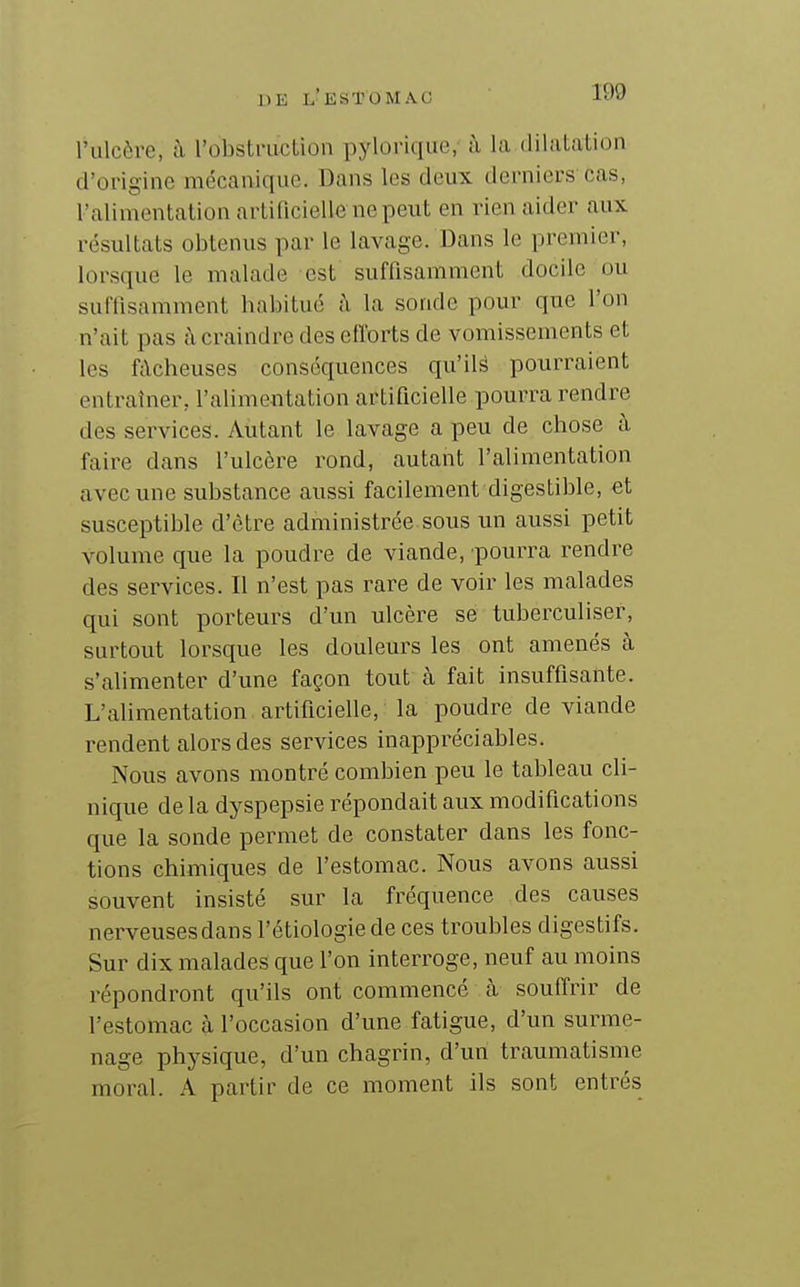 l'ulcère, à robstriiction pylorique,- à la dilatation d'origine mécanique. Dans les deux derniers cas, l'alimentation artificielle ne peut en rien aider aux résultats obtenus par le lavage. Dans le premier, lorsque le malade est suffisamment docile ou suffisamment habitue h la sonde pour que l'on n'ait pas à craindre des elïorts de vomissements et les fâcheuses conséquences qu'ilé pourraient entraîner, l'alimentation artificielle pourra rendre des services. Autant le lavage a peu de chose à faire dans l'ulcère rond, autant l'alimentation avec une substance aussi facilement digestible, et susceptible d'être administrée sous un aussi petit volume que la poudre de viande, pourra rendre des services. Il n'est pas rare de voir les malades qui sont porteurs d'un ulcère se tuberculiser, surtout lorsque les douleurs les ont amenés à s'alimenter d'une façon tout à fait insuffisante. L'aUmentation artificielle, la poudre de viande rendent alors des services inappréciables. Nous avons montré combien peu le tableau cli- nique de la dyspepsie répondait aux modifications que la sonde permet de constater dans les fonc- tions chimiques de l'estomac. Nous avons aussi souvent insisté sur la fréquence des causes nerveuses dans l'étiologie de ces troubles digestifs. Sur dix malades que l'on interroge, neuf au moins répondront qu'ils ont commencé à soufirir de l'estomac à l'occasion d'une fatigue, d'un surme- nage physique, d'un chagrin, d'un traumatisme moral. A partir de ce moment ils sont entrés