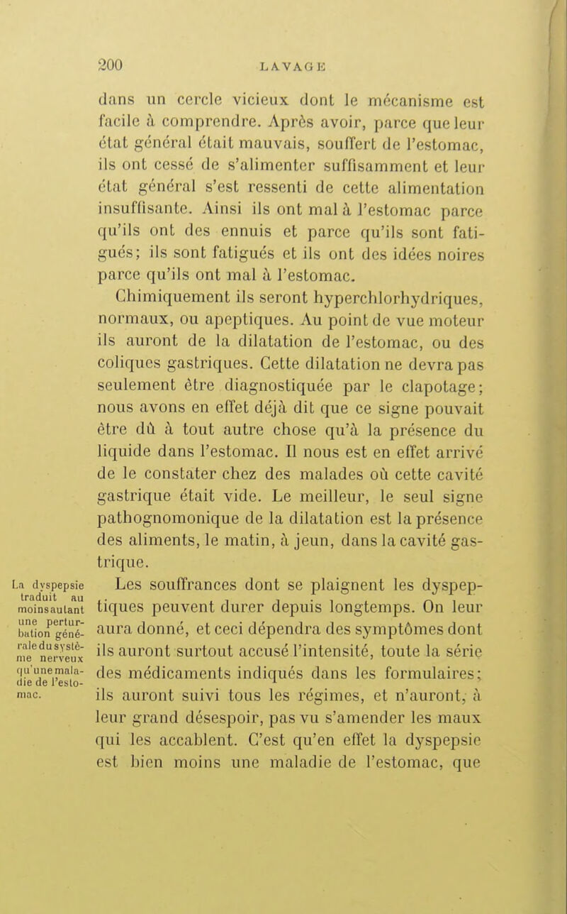 dans un cercle vicieux dont le mécanisme est facile à comprendre. Après avoir, parce que leur état général était mauvais, souiïert de l'estomac, ils ont cessé de s'alimenter suffisamment et leur état général s'est ressenti de celte alimentation insuffisante. Ainsi ils ont mal à l'estomac parce qu'ils ont des ennuis et parce qu'ils sont fati- gués; ils sont fatigués et ils ont des idées noires parce qu'ils ont mal i!i l'estomac. Chimiquement ils seront hyperchlorhydriques, normaux, ou apcptiques. Au point de vue moteur ils auront de la dilatation de l'estomac, ou des coliques gastriques. Cette dilatation ne devra pas seulement être diagnostiquée par le clapotage; nous avons en effet déjà dit que ce signe pouvait être dû à tout autre chose qu'à la présence du liquide dans l'estomac. Il nous est en effet arrivé de le constater chez des malades où cette cavité gastrique était vide. Le meilleur, le seul signe pathognomonique de la dilatation est la présence des aliments, le matin, à jeun, dans la cavité gas- trique. u dyspepsie Les souffrauccs dont se plaignent les dyspep- moinsaulanl tiques peuvent durer depuis longtemps. On leur batlon géné- flura donué, et ceci dépendra des symptômes dont iffimilt ils auront surtout accusé l'intensité, toute la série iiic iici Veux ' (ju'unemnia- deg médicameuts indiqués dans les formulaires; die de l eslo- ^ mac. ils auront suivi tous les régimes, et n'auront, à leur grand désespoir, pas vu s'amender les maux qui les accablent. C'est qu'en effet la dyspepsie est bien moins une maladie de l'estomac, que