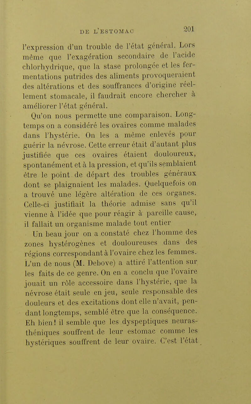 301 l'expression d'un trouble de l'état général. Lors même que l'exagération secondaire de l'acide chlorhydrique, que la stase prolongée et les fer- mentations putrides des aliments provoqueraient des altérations et des souffrances d'origine réel- lement stomacale, il faudrait encore chercher à améliorer l'état général. Qu'on nous permette une comparaison. Long- temps on a considéré les ovaires comme malades dans l'hystérie. On les a même enlevés pour guérir la névrose. Cette erreur était d'autant plus justifiée que ces ovaires étaient douloureux, spontanément et à la pression, et qu'ils semblaient être le point de départ des troubles généraux dont se plaignaient les malades. Quelquefois on a trouvé une légère altération de ces organes. Celle-ci justifiait la théorie admise sans qu'il vienne à l'idée que pour réagir à pareille cause, il fallait un organisme malade tout entier Un beau jour on a constaté chez l'homme des zones hystérogènes et douloureuses dans des régions correspondant à l'ovaire chez les femmes. L'un de nous (M. Debove) a attiré l'attention sur les faits de ce genre. On en a conclu que l'ovaire jouait un rôle accessoire dans l'hystérie, que la névrose était seule en jeu, seule responsable des douleurs et des excitations dont elle n'avait, pen- dant longtemps, semblé être que la conséquence. Eh bien I il semble que les dyspeptiques neuras- théniques souffrent de leur estomac comme les hystériques souffrent de leur ovaire. C'est l'état