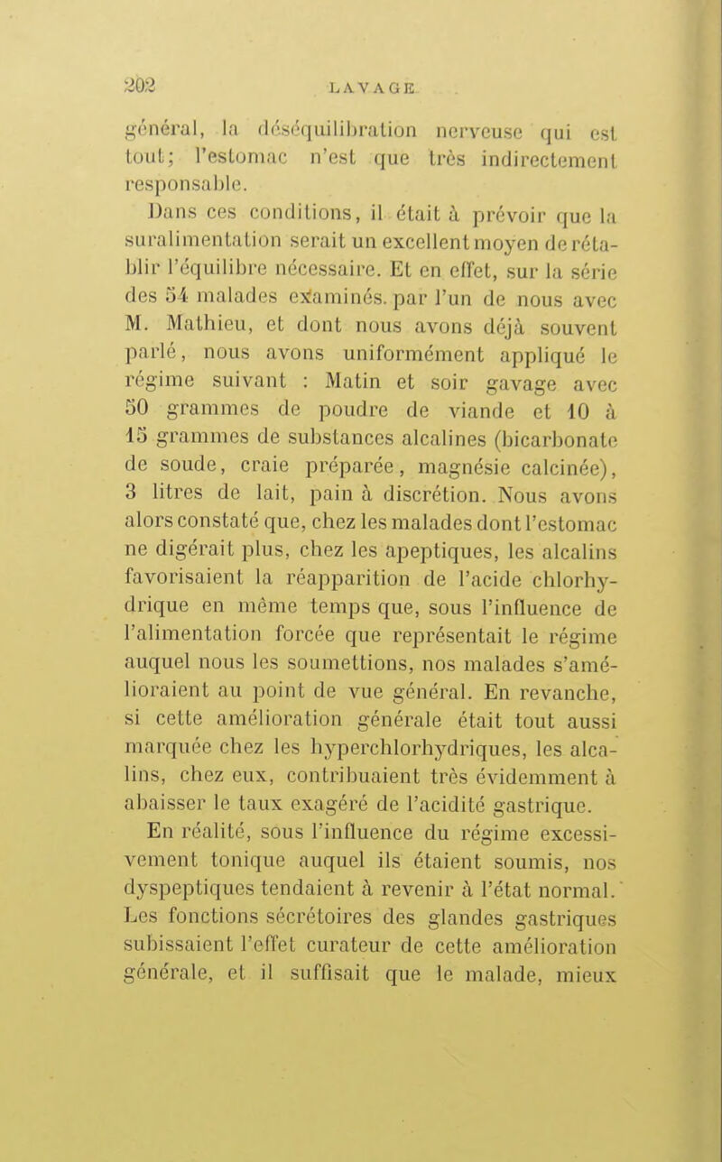 203 général, la déséquilibralion nerveuse qui esl tout; l'estomac n'est que très indirectement responsable. Dans ces conditions, il était à prévoir que la suralimentation serait un excellent moyen de réta- blir l'équilibre nécessaire. Et en effet, sur la série des 54 malades exîaminés. par l'un de nous avec M. Mathieu, et dont nous avons déjà souvent parlé, nous avons uniformément appliqué le régime suivant : Matin et soir gavage avec SO grammes de poudre de viande et 10 à 15 grammes de substances alcalines (bicarbonate de soude, craie préparée, magnésie calcinée), 3 litres de lait, pain à discrétion. Nous avons alors constaté que, chez les malades dont l'estomac ne digérait plus, chez les apeptiques, les alcalins favorisaient la réapparition de l'acide chlorhy- drique en même temps que, sous l'influence de l'alimentation forcée que représentait le régime auquel nous les soumettions, nos malades s'amé- lioraient au point de vue général. En revanche, si cette amélioration générale était tout aussi marquée chez les hyperchlorhydriques, les alca- lins, chez eux, contribuaient très évidemment à abaisser le taux exagéré de l'acidité gastrique. En réalité, sous l'influence du régime excessi- vement tonique auquel ils étaient soumis, nos dyspeptiques tendaient à revenir à l'état normal. Les fonctions sécrétoires des glandes gastriques subissaient l'effet curateur de cette amélioration générale, et il suffisait que le malade, mieux