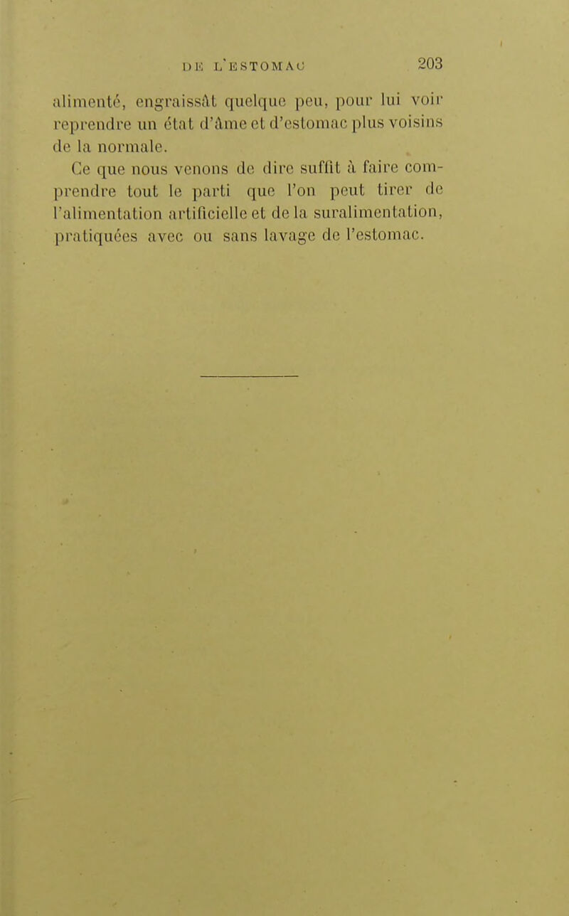 alimenté, engraissât quelque peu, pour lui voir reprendre un état d'âme et d'estomac plus voisins de la normale. Ce que nous venons do dire suffit à faire com- prendre tout le parti que l'on peut tirer de l'alimentation artificielle et de la suralimentation, pratiquées avec ou sans lavage de l'estomac.