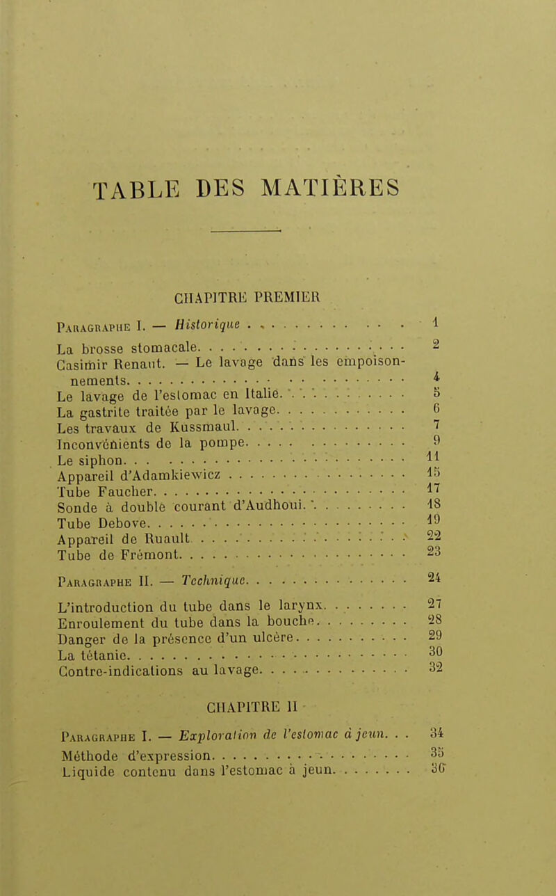 TABLE DES MATIÈRES CIIAPlTRli PREMIER Paragraphe I. — Historique 1 La brosse stomacale 2 Casimir Renaiit. — Le lavage dans les empoison- nements ^ Le lavage de l'eslomac en Italie. 5 La gastrite traitée par le lavage 0 Les travaux de Kussmaul 1 Inconvénients de la pompe f Le siphon ^\ Appareil d'Adamkiewicz IS Tube Faucher 1'^ Sonde à double courant d'Audhoui.  18 Tube Debove ^9 Appareil de Ruault 22 Tube de Frémont 23 Paraghaphe II. — Technique 24 L'introduction du tube dans le larynx. 27 Enroulement du tube dans la bouchfi 'i8 Danger de la présence d'un ulcère 29 La tétanie Contre-indications au lavage. 32 CHAPITRE 11 Paragraphe I. — Exploration de l'estomac à jctin. . . 34 Méthode d'expression 3S Liquide contenu dans l'estomac à jeun 30'