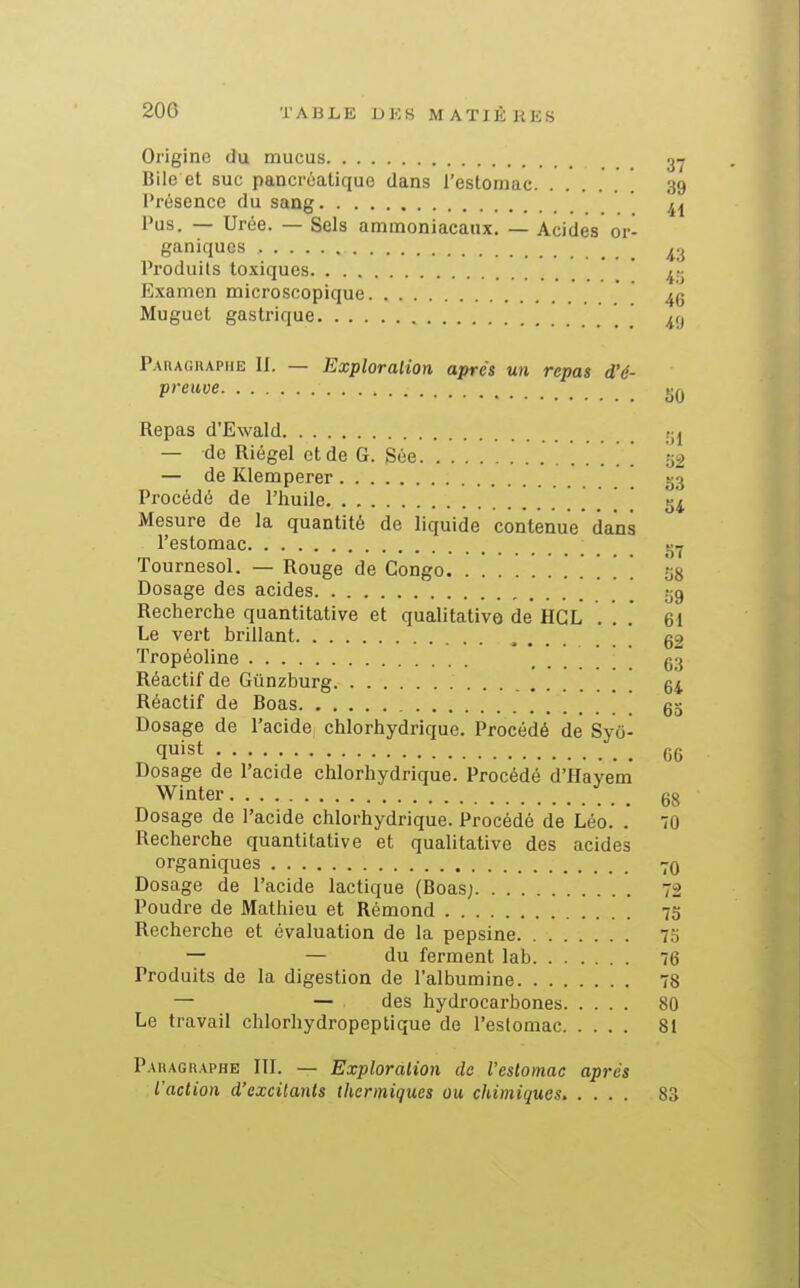 Origine du mucus 3Y Bile et suc pancréatique dans l'estomac 39 Présence du sang ^^ Pus. — Urée. — Sels ammoniacaux. — Acides or- ganiques ^.j Produits toxiques ' Examen microscopique ' ' 4g Muguet gastrique Paragraphe II. — Exploration après un repas d'é- preuve IJQ Repas d'Ewald tj^ — de Riégel etde G. Sée . . . . 52 — de Klemperer [ 33 Procédé de l'huile 34 Mesure de la quantité de liquide contenue dans l'estomac _ _ Tournesol. — Rouge de Congo 28 Dosage des acides [ 29 Recherche quantitative et qualitative de HGL . . .' 61 Le vert brillant , g2 Tropéoline g3 Réactif de Gûnzburg 64 Réactif de Boas gg Dosage de l'acide chlorhydrique. Procédé de Syci- quist gg Dosage de l'acide chlorhydrique. Procédé d'Hayem Winter gg Dosage de l'acide chlorhydrique. Procédé de Léo. .' 70 Recherche quantitative et qualitative des acides organiques 70 Dosage de l'acide lactique (Boas; 72 Poudre de Mathieu et Rémond 7g Recherche et évaluation de la pepsine 75 — — du ferment lab 76 Produits de la digestion de l'albumine 78 — — des hydrocarbones 80 Le travail chlorhydropeptique de l'estomac 81 Paragraphe III. — Exploration de l'estomac après l'action d'excitants thermiques ou chimiques 83