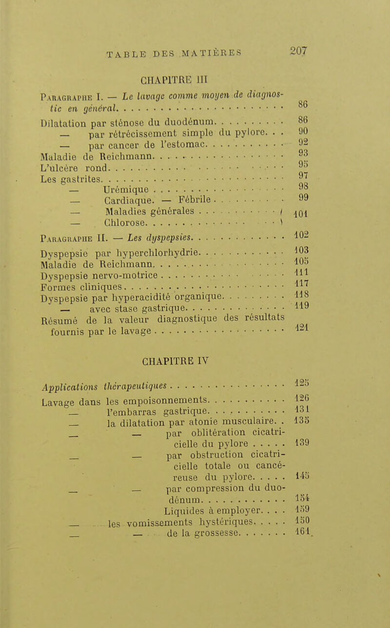 CHAPITRE III P\nAGRAPHE I. — Le lavage comme moyen de diagnos- an tic en général ° Dilatation par sténose du duodénum 86 — par rétrécissement simple du pylore. . . 90 — par cancer de l'estomac 92 Maladie de Reichmann ^3 L'ulcère rond • ■ ■ ^ Les gastrites ^ — Urémique — Cardiaque. — Fébrile 99 — Maladies générales / — Chlorose • ^ Paragraphe IL — Les dyspepsies 102 Dyspepsie par hyperchlorhydrie 103 Maladie de Reichmann 105 Dyspepsie nervo-molrice m Formes cliniques Dyspepsie par hyperacidité organique 118 — avec stase gastrique 119 Résumé de la valeur diagnostique des résultats fournis par le lavage 121 CHAPITRE IV Applications thérapeutiques 12S Lavage dans les empoisonnements 126 _ l'embarras gastrique 131 _ la dilatation par atonie musculaire. . 133 _ par oblitération cicatri- cielle du pylore 139 par obstruction cicatri- cielle totale ou cancé- reuse du pylore 145 — par compression du duo- dénum 134 Liquides à employer. . . . l.'>9 _ les vomissements hystériques 150 de la grossesse 161.