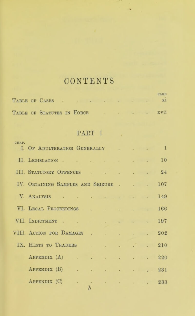 CONTENTS PAGE Table of Cases ....... xi Table of Statutes in Force .... xvii PART I CHAP. I. Of Adulteration Generally ... 1 II. Legislation . . . . . . . 10 III. Statutory Offences ..... 24 IV. Obtaining Samples and Seizure . . .107 V. Analysis . . . . . . .149 VI. Legal Proceedings 166 VII. Indictment 197 VIII. Action for Damages 202 IX. Hints to Traders . . . . .210 Appendix (A) 220 Appendix (B) 231 Appendix (C) 233 l