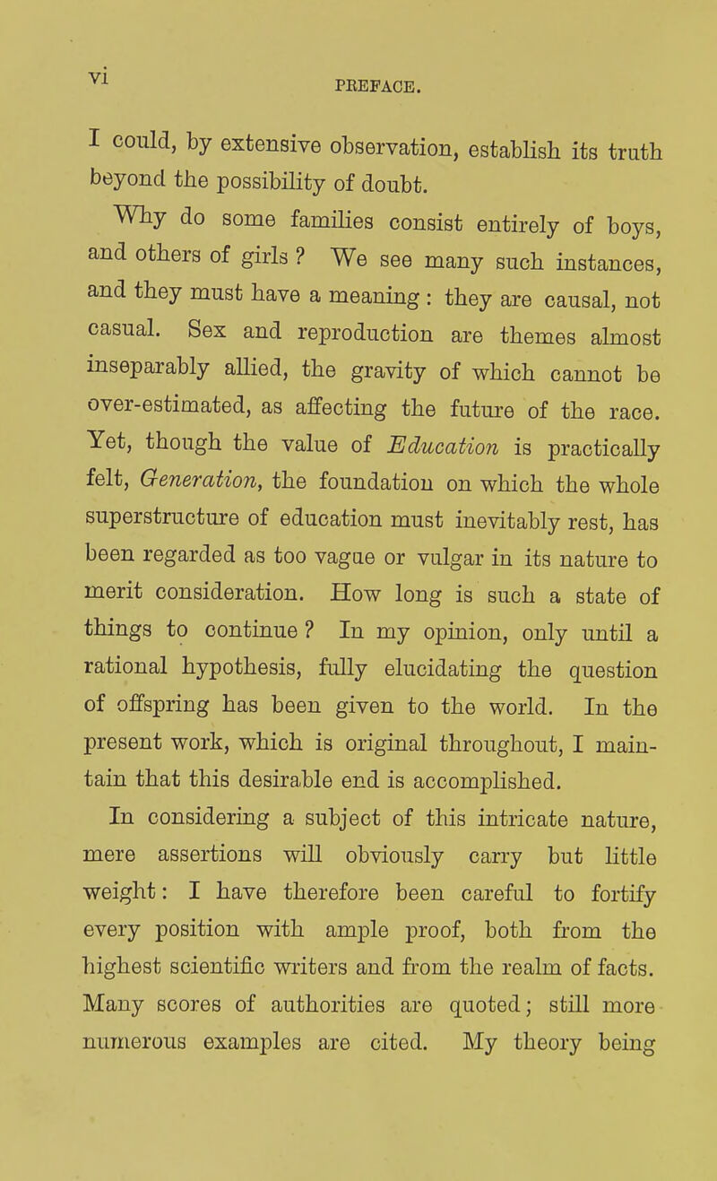 PEEFACE. I could, by extensive observation, establish its truth beyond the possibility of doubt. Why do some families consist entirely of boys, and others of girls ? We see many such instances, and they must have a meaning : they are causal, not casual. Sex and reproduction are themes almost inseparably allied, the gravity of which cannot be over-estimated, as affecting the future of the race. Yet, though the value of Education is practically felt. Generation, the foundation on which the whole superstructure of education must inevitably rest, has been regarded as too vagae or vulgar in its nature to merit consideration. How long is such a state of things to continue ? In my opinion, only until a rational hypothesis, fully elucidating the question of offspring has been given to the world. In the present work, which is original throughout, I main- tain that this desirable end is accomplished. In considering a subject of this intricate nature, mere assertions wiU obviously carry but little weight: I have therefore been careful to fortify every position with ample proof, both from the highest scientific writers and from the realm of facts. Many scores of authorities are quoted; still more numerous examples are cited. My theory being