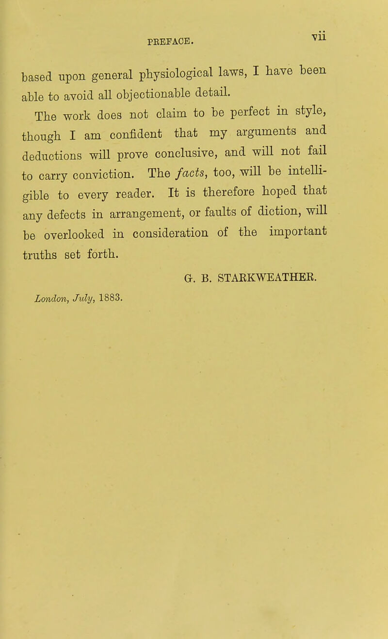 based upon general physiological laws, I have been able to avoid all objectionable detail. The work does not claim to be perfect in style, though I am confident that my arguments and deductions will prove conclusive, and will not fail to carry conviction. The facts, too, will be intelli- gible to every reader. It is therefore hoped that any defects in arrangement, or faults of diction, will be overlooked in consideration of the important truths set forth. G. B. STARKWEATHEK. London, July, 1883.