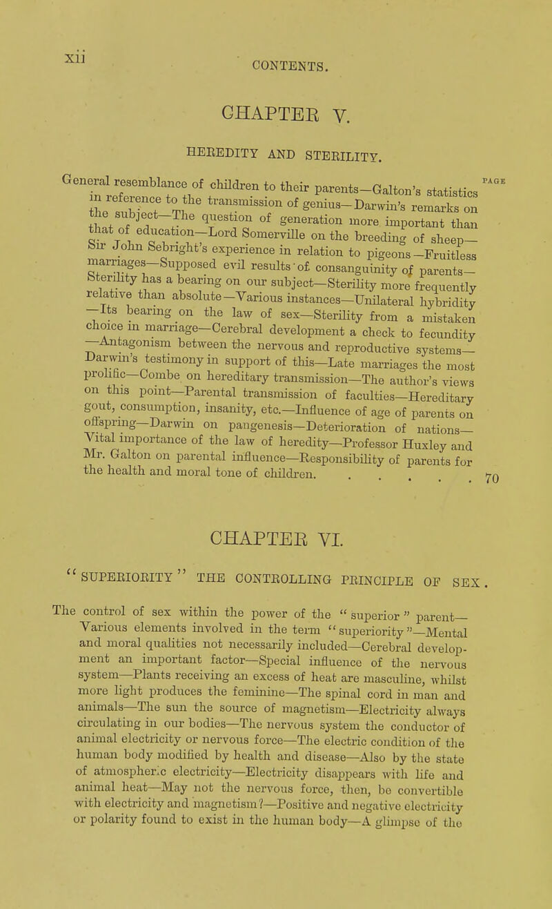 CONTENTS. CHAPTER V. HEEEDITY AND STEEILITY. PAGE n re^^^^^^^^^^^ f^'^'^ *° parents-Galton's statistics iL . T T V transmission of genius-Daxwin's remarks on t !t of . ' i-P°rtant than T SomerviUe on the breeding of sheep- bu John Sebright s experience in relation to pigeons-Fruitless marriages-Supposed evil results'of consanguinity of parents- SteriLty has a bearmg on our subject-SteriHty more frequently relative than absolute-Various instances-Unilateral hybridity -Its bearing on the law of sex-Sterility from a mistaken choice in marriage-Cerebral development a check to fecundity -Antagonism between the nervous and reproductive systema- Darwms testimony in support of this-Late marriages the most prolihc-Combe on hereditary transmission-The author's views on this point—Parental transmission of faculties-Hereditary gout, consumption, insanity, etc.-Influence of age of parents on oflspring—Darwin on pangenesis-Deterioration of nations- Vital importance of the law of heredity-Professor Huxley and Mr. Galton on parental influence—Responsibility of parents for the health and moral tone of children. 70 CHAPTEE VI.  SUPEEIOEITY  THE CONTEOLLING PEINCIPLE OF SEX. The control of sex within the power of the  superior  parent- Various elements involved in the teim  superiority -Mental and moral qualities not necessarily included—Cerebral develop- ment an important factor—Special influence of the nervous system—Plants receiving an excess of heat are masculine, whilst more light produces the feminine—The spinal cord in man and animals—Tlie sun the source of magnetism—Electricity always circulating in our bodies—Tlie nervous system the conductor of animal electricity or nervous force—The electric condition of the human body modifled by health and disease—Also by the state of atmospheric electricity—Electricity disappears with life and animal heat—May not the nervous force, then, be convertible with electricity and magnetism?—Positive and negative electricity or polarity found to exist in the human body—A glimpse of the