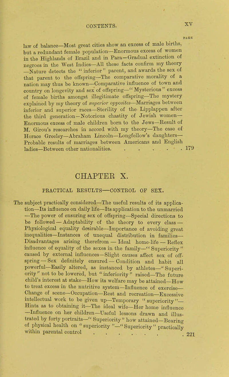 law of balance—Most great cities show an excess of male birtlis, but a redundant female population—Enormous excess of women in the Highlands of Brazil and in Para—Gradual extinction of negroes in the West Indies—All these facts confirm my theory —Nature detects the  inferior parent, and awards the sex of that parent to the offspring-The comparative morality of a nation may thus be known—Comparative influence of town and country on longevity and sex of offspring— Mysterious  excess of female births amongst illegitimate offspring-The mystery explained by my theory of superior opposites—Marriages between inferior and superior races—Sterility of the Lipplappen after the third generation—Notorious chastity of Jewish women— Enormous excess of male children born to the Jews—Result of M. Girou's researches in accord with my theory—The case of Horace Greeley—Abraham Lincoln—Longfellow's daughters— Probable results of marriages between Americans and English ladies—Between other nationalities. . . . . • . 179 CHAPTEE X. PEACTICAL EESULTS—CONTEOL OP SEX. The subject practically considered—The useful results of its applica- tion—Its influence on daily life—Its application to the unmarried —The power of ensuring sex of offspring—Special directions to be followed — Adaptability of the theory to every class — Physiological equality desirable—Importance of avoiding great inequalities—Instances of unequal distribution in families— Disadvantages arising therefrom — Ideal home-life — Reflex influence of equality of the sexes in the family— Superiority  caused by external influences—Slight causes aS'ect sex of off- spring-Sex definitely ensured — Condition and habit all powerful—Easily altered, as instanced by athletes— Superi- ority  not to be lowered, but  inferiority  raised—The future child's interest at stake—How its welfare may be attained—How to treat excess in the nutritive system—Influence of exercise- Change of scene—Occupation—Rest and recreation—Excessive intellectual work to be given up—Temporary superiority Hints as to obtaining it—The ideal wife—Her home influence —Influence on her children—Useful lessons drawn and illus- trated by forty portraits— Superiority how attained—Bearing of physical health on  superiority —« Superiority  practicallj within parental control