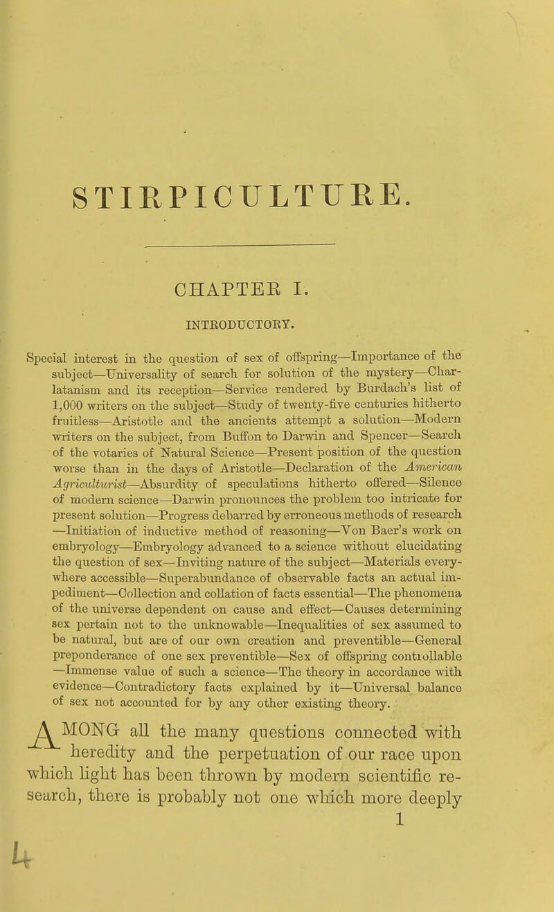 STIRPICULTURE CHAPTEE I. INTEODUCTOEY. Special interest in the question of sex of offspring—Importcance of tlie subject—Universality of search for solution of the mystery—Char- latanism and its reception—Service rendered by Burdach's list of 1,000 writers on the subject—Study of twenty-five centuries hitherto fruitless—Aristotle and the ancients attempt a solution—Modern writers on the subject, from Biiffon to Darwin and Spencer—Search of the votaries of Natural Science—Present position of the question worse than in the days of Aristotle—Declaration of the American Agriadturist—Absurdity of speculations hitherto offered—Silence of modem science—Darwin pronounces the problem too intricate for present solution—Progress debarred by erroneous methods of research —Initiation of inductive method of reasoning—Von Baer's work on embryology—Embryology advanced to a science without elucidating the question of sex—Inviting nature of the subject—Materials every- where accessible—Superabundance of observable facts an actual im- pediment—Collection and collation of facts essential—The phenomena of the universe dependent on cause and effect—Caiises determining sex pertain not to the unknowable—Inequalities of sex assumed to be natural, but are of oar own creation and preventible—General preponderance of one sex preventible—Sex of offepring contiollable —Immense value of such a science—The theory in accordance with evidence—Contradictory facts explained by it—Universal balance of sex not accounted for by any other existing theory. ^^^^MONG all the many questions connected with. heredity and the perpetuation of our race upon which light has been thrown by modern scientific re- search, there is probably not one which more deeply