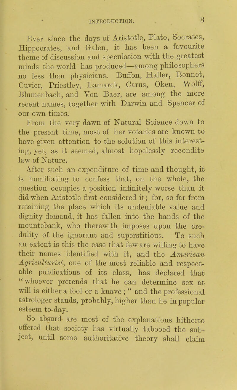 Ever since the days of Aristotle, Plato, Socrates, Hippocrates, and Galen, it has been a favourite theme of discussion and speculation with the greatest minds the world has produced—among philosophers no less than physicians. Buffon, Haller, Bonnet, Cuvier, Priestley, Lamarck, Carus, Oken, Wolff, Blumenbach, and Von Baer, are among the more recent names, together with Darwin and Spencer of our own times. From the very dawn of Natural Science down to the present time, most of her votaries are known to have given attention to the solution of this interest- ing, yet, as it seemed, almost hopelessly recondite law of Nature. 4fter such an expenditure of time and thought, it is humiliating to confess that, on the whole, the question occupies a position infinitely worse than it did when Aristotle first considered it; for, so far from retaining the place which its undeniable value and dignity demand, it has fallen into the hands of the mountebank, who therewith imposes upon the cre- dulity of the ignorant and superstitious. To such an extent is this the case that few are wilHng to have their names identified with it, and the American Agriculturist, one of the most reliable and respect- able pubUcations of its class, has declared that whoever pretends that he can determine sex at will is either a fool or a knave ;  and the professional astrologer stands, probably, higher than he in popular esteem to-day. So absurd are most of the explanations hitherto offered that society has virtually tabooed the sub- ject, until some authoritative theory shall claim
