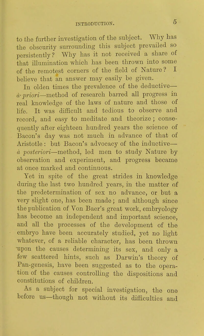 to the further investigation of the subject. Why has the obscurity surrounding this subject prevailed so persistently? Why has it not received a share of that illumination which has been thrown into some of the remotest corners of the field of Nature ? I beheve that an answer may easily be given. In olden times the prevalence of the deductive— a-priori—method of research bai-red all progress in real knowledge of the laws of nature and those of life. It was difficult and tedious to observe and record, and easy to meditate and theorize ; conse- quently after eighteen hundred years the science of Bacon's day was not much in advance of that of Aristotle : but Bacon's advocacy of the inductive— a 'posteriori—method, led men to study Nature by observation and experiment, and progress became at once marked and continuous. Yet in spite of the great strides in knowledge during the last two hundred years, in the matter of the predetermination of sex no advance, or but a very slight one, has been made; and although since the publication of Von Baer's great work, embryology has become an independent and important science, and all the processes of the development of the embryo have been accurately studied, yet no light whatever, of a reliable character, has been thrown •upon the causes determining its sex, and only a few scattered hints, such as Darwin's theory of Pan-genesis, have been suggested as to the opera- tion of the causes controlling the dispositions and constitutions of children. As a subject for special investigation, the one before us—though not without its difficulties and