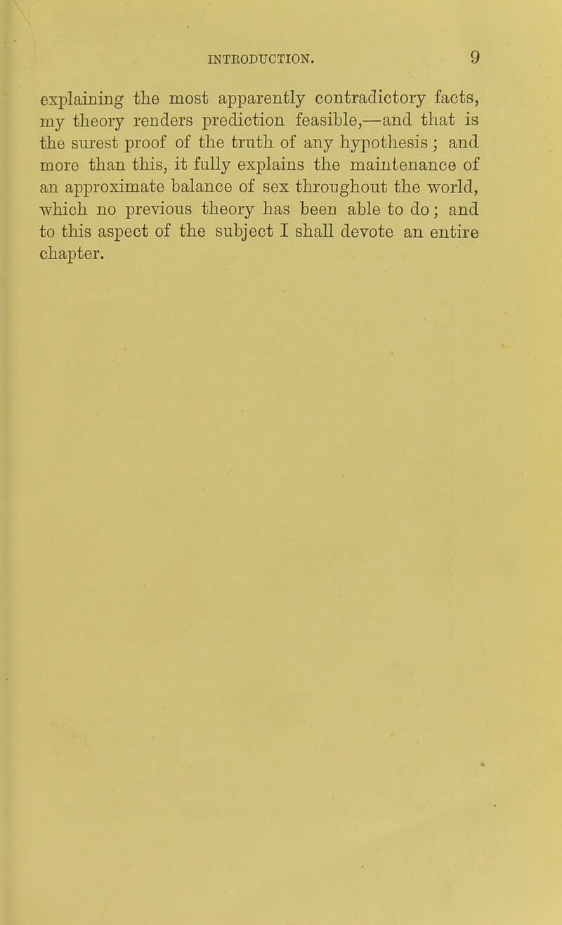 explaining the most apparently contradictory facts, my theory renders prediction feasible,—and that is the surest proof of the truth of any hypothesis ; and more than this, it fully explains the maintenance of an approximate balance of sex throughout the world, which no previous theory has been able to do; and to this aspect of the subject I shall devote an entire chapter.