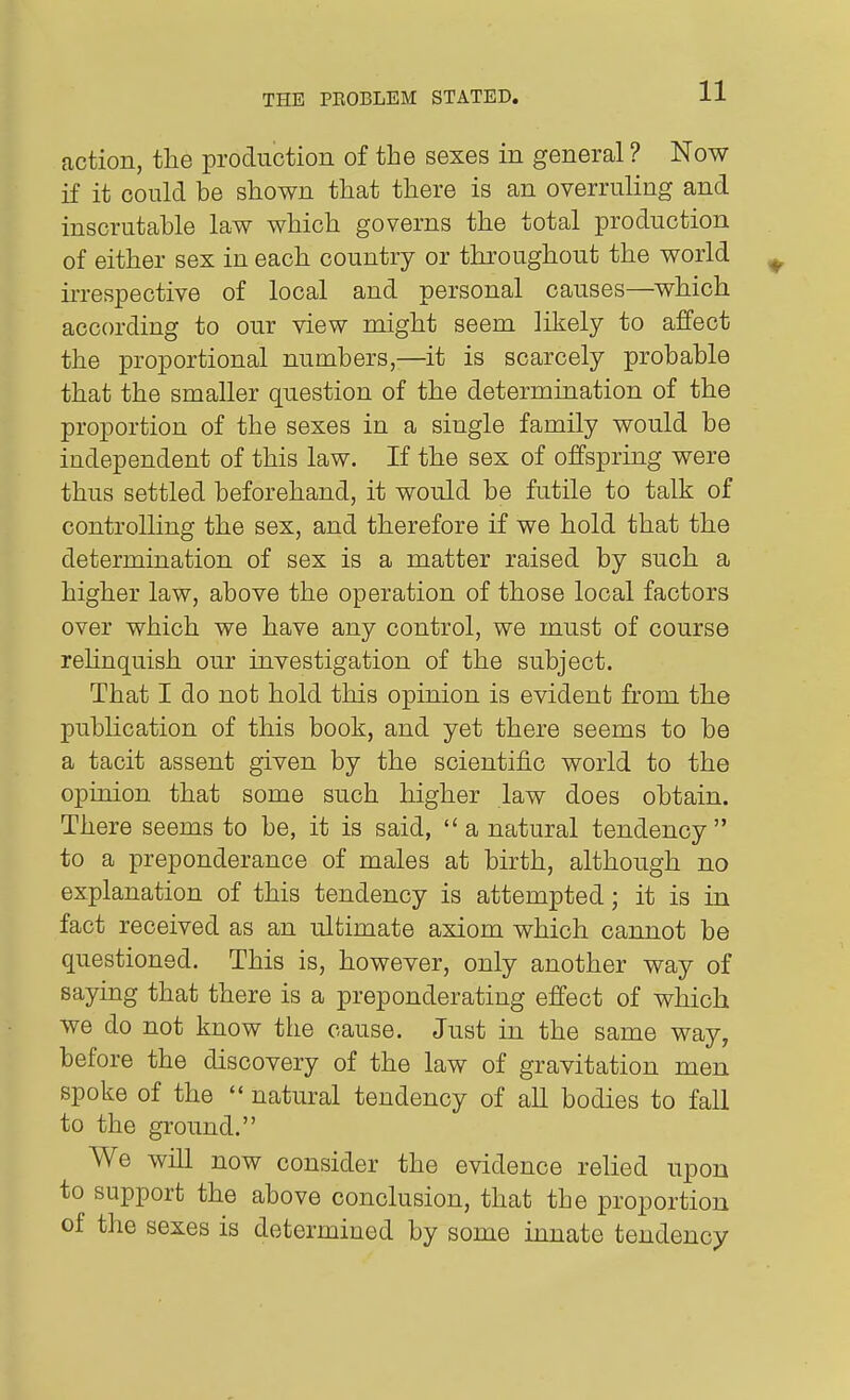 action, the production of the sexes in general ? Now if it could be shown that there is an overruling and inscrutable law which governs the total production of either sex in each country or throughout the world irrespective of local and personal causes—which according to our view might seem likely to affect the proportional numbers,—it is scarcely probable that the smaller question of the determination of the proportion of the sexes in a single family would be independent of this law. If the sex of offspring were thus settled beforehand, it would be futile to talk of controlling the sex, and therefore if we hold that the determination of sex is a matter raised by such a higher law, above the operation of those local factors over which we have any control, we must of course rehnquish our investigation of the subject. That I do not hold this opinion is evident from the publication of this book, and yet there seems to be a tacit assent given by the scientiiic world to the opinion that some such higher law does obtain. There seems to be, it is said, a natural tendency to a preponderance of males at birth, although no explanation of this tendency is attempted; it is in fact received as an ultimate axiom which cannot be questioned. This is, however, only another way of saying that there is a preponderating effect of which we do not know the cause. Just in the same way, before the discovery of the law of gravitation men spoke of the  natural tendency of all bodies to fall to the ground. We will now consider the evidence relied upon to support the above conclusion, that the proportion of the sexes is determined by some innate tendency