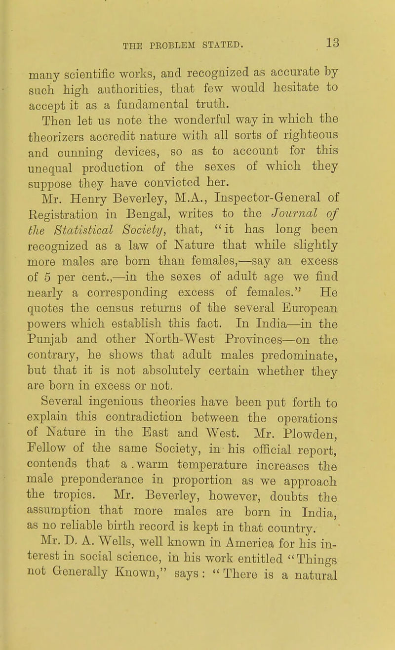 many scientific works, and recognized as accurate by such high authorities, that few would hesitate to accept it as a fundamental truth. Then let us note the wonderful way in which the theorizers accredit nature with all sorts of righteous and caiming devices, so as to account for this unequal production of the sexes of which they suppose they have convicted her. Mr. Henry Beverley, M.A., Inspector-General of Registration in Bengal, writes to the Journal of the Statistical Society^ that, it has long been recognized as a law of Nature that while slightly more males are born than females,—say an excess of 5 per cent.,—in the sexes of adult age we find nearly a corresponding excess of females. He quotes the census returns of the several Em'opean powers which establish this fact. In India—in the Punjab and other North-West Provinces—on the contrary, he shows that adult males predominate, but that it is not absolutely certain whether they are born in excess or not. Several ingenious theories have been put forth to explain this contradiction between the operations of Nature in the East and West. Mr. Plowden, Fellow of the same Society, in his ofiicial report, contends that a . warm temperature increases the male preponderance in proportion as we approach the tropics. Mr. Beverley, however, doubts the assumption that more males are born in India, as no rehable birth record is kept in that country. Mr. D, A. Wells, well known in America for his in- terest in social science, in his work entitled Things not Generally Known, says : There is a natural