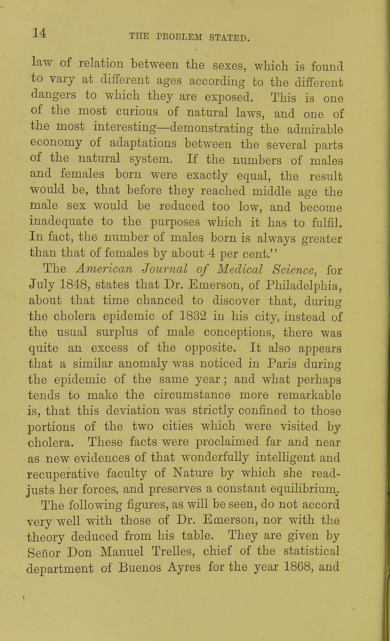 law of relation between the sexes, wMcli is found to vaiy at different ages according fco the different dangers to which they are exposed. This is one of the most curious of natural laws, and one of the most interesting—demonstrating the admirable economy of adaptations between the several parts of the natural system. If the numbers of males and females born were exactly equal, the result would be, that before they reached middle age the male sex would be reduced too low, and become inadequate to the purposes which it has to fulfil. In fact, the number of males born is always greater than that of females by about 4 per cent. The American Journal of Medical Science, for July 1848, states that Dr. Emerson, of Philadelphia, about that time chanced to discover that, during the cholera epidemic of 1832 in his city, instead of the usual surplus of male conceptions, there was quite an excess of the opposite. It also appears that a similar anomaly was noticed in Paris during the epidemic of the same year; and what perhaps tends to make the circumstance more remarkable is, that this deviation was strictly confined to those portions of the two cities which were visited by cholera. These facts were proclaimed far and near as new evidences of that wonderfully intelligent and recuperative faculty of Nature by which she read- justs her forces, and preserves a constant equihbrimn. The following figures, as will be seen, do not accord very well with those of Dr. Emerson, nor with the theory deduced from his table. They are given by Seiior Don Manuel Trelles, chief of the statistical department of Buenos Ayres for the year 1868, and