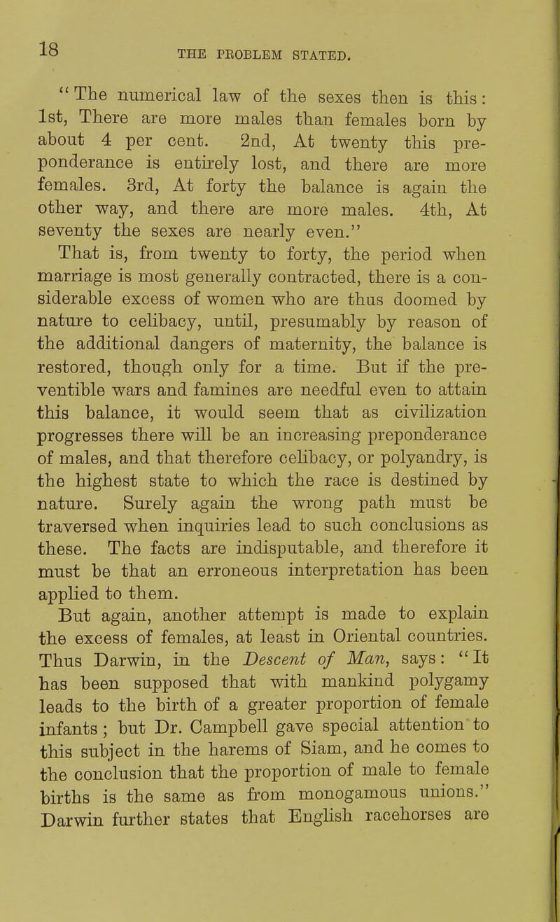 The numerical law of the sexes then is this: 1st, There are more males than females born by about 4 per cent. 2nd, At twenty this pre- ponderance is entirely lost, and there are more females. 3rd, At forty the balance is again the other way, and there are more males. 4th, At seventy the sexes are nearly even. That is, from twenty to forty, the period when marriage is most generally contracted, there is a con- siderable excess of women who are thus doomed by nature to ceHbacy, until, presumably by reason of the additional dangers of maternity, the balance is restored, though only for a time. But if the pre- ventible wars and famines are needful even to attain this balance, it would seem that as civilization progresses there will be an increasing preponderance of males, and that therefore celibacy, or polyandry, is the highest state to which the race is destined by nature. Surely again the wrong path must be traversed when inquiries lead to such conclusions as these. The facts are indisputable, and therefore it must be that an erroneous interpretation has been applied to them. But again, another attempt is made to explain the excess of females, at least in Oriental countries. Thus Darwin, in the Descent of Man, says: It has been supposed that with mankind polygamy leads to the birth of a greater proportion of female infants ; but Dr. Campbell gave special attention to this subject in the harems of Siam, and he comes to the conclusion that the proportion of male to female births is the same as from monogamous unions. Darwin further states that English racehorses are