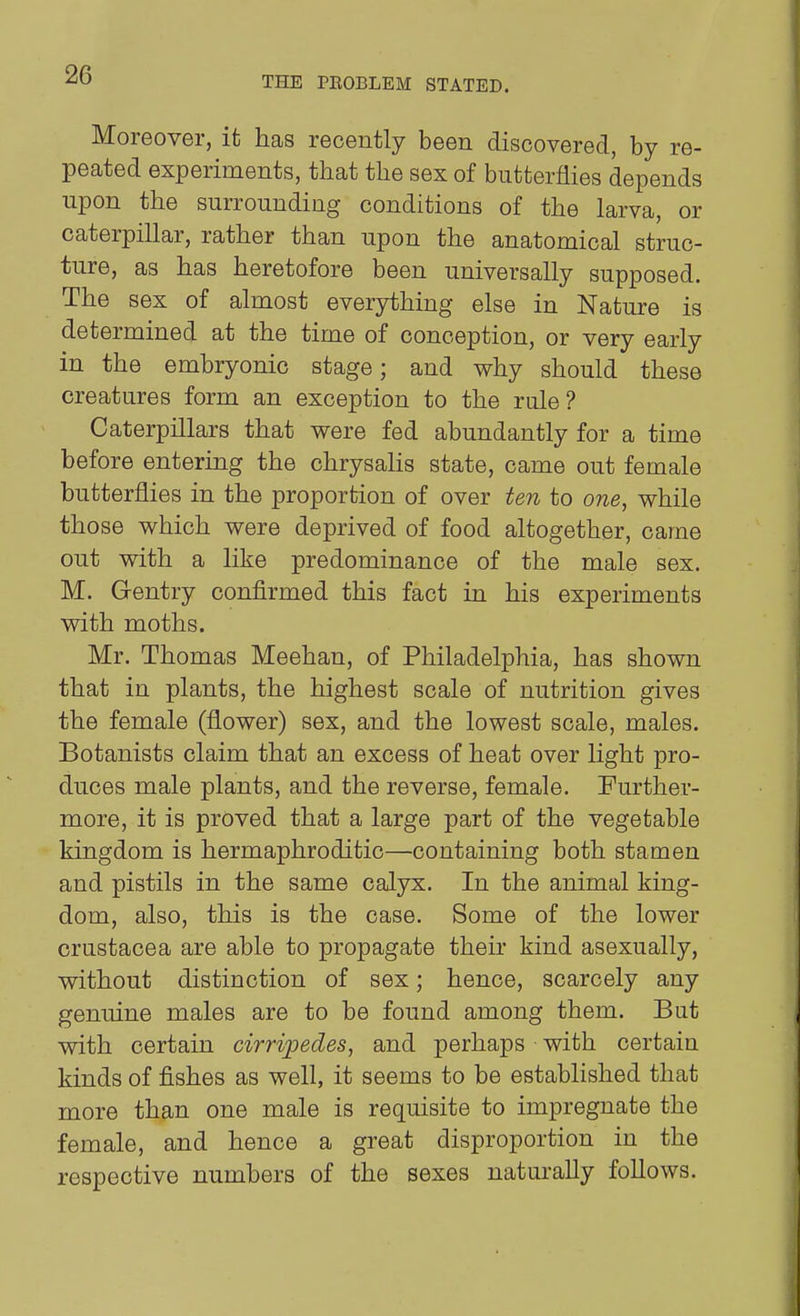 THE PEOBLEM STATED. Moreover, it has recently been discovered, by re- peated experiments, that the sex of butterflies depends upon the surrounding conditions of the larva, or caterpillar, rather than upon the anatomical struc- ture, as has heretofore been universally supposed. The sex of almost everything else in Nature is determined at the time of conception, or very early in the embryonic stage; and why should these creatures form an exception to the rule? Caterpillars that were fed abundantly for a time before entering the chrysalis state, came out female butterflies in the proportion of over ten to one, while those which were deprived of food altogether, came out with a like predominance of the male sex. M. Gentry confirmed this fact in his experiments with moths. Mr. Thomas Meehan, of Philadelphia, has shown that in plants, the highest scale of nutrition gives the female (flower) sex, and the lowest scale, males. Botanists claim that an excess of heat over light pro- duces male plants, and the reverse, female. Further- more, it is proved that a large part of the vegetable kingdom is hermaphroditic—containing both stamen and pistils in the same calyx. In the animal king- dom, also, this is the case. Some of the lower Crustacea are able to propagate their kind asexually, without distinction of sex; hence, scarcely any genuine males are to be found among them. But with certain cirripedes, and perhaps with certain kinds of fishes as well, it seems to be established that more than one male is requisite to impregnate the female, and hence a great disproportion in the respective numbers of the sexes naturally follows.