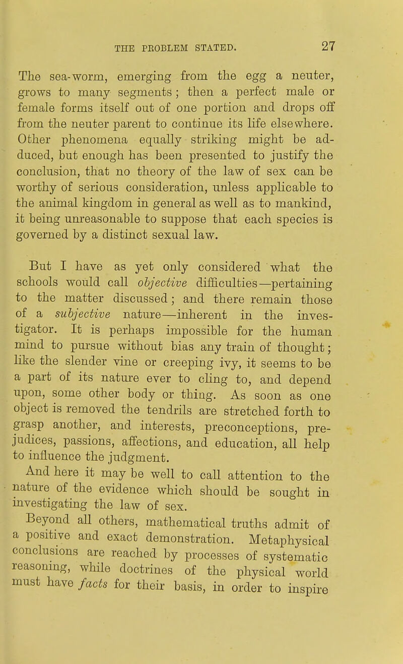The sea-worm, emerging from the egg a neuter, grows to many segments; then a perfect male or female forms itself out of one portion and drops off from the neuter parent to continue its life elsewhere. Other phenomena equally striking might he ad- duced, but enough has been presented to justify the conclusion, that no theory of the law of sex can be worthy of serious consideration, unless applicable to the animal kingdom in general as well as to mankind, it being umeasonable to suppose that each species is governed by a distinct sexual law. But I have as yet only considered what the schools would call objective difficulties—pertaining to the matter discussed; and there remain those of a subjective nature—inherent in the inves- tigator. It is perhaps impossible for the human mind to pursue without bias any train of thought; like the slender vine or creeping ivy, it seems to be a part of its nature ever to cHng to, and depend upon, some other body or thing. As soon as one object is removed the tendrils are stretched forth to grasp another, and interests, preconceptions, pre- judices, passions, affections, and education, all help to influence the judgment. And here it may be well to call attention to the nature of the evidence which should be sought in mvestigating the law of sex. Beyond all others, mathematical truths admit of a positive and exact demonstration. Metaphysical conclusions are reached by processes of systematic reasomng, while doctrines of the physical world must have facts for their basis, in order to inspire