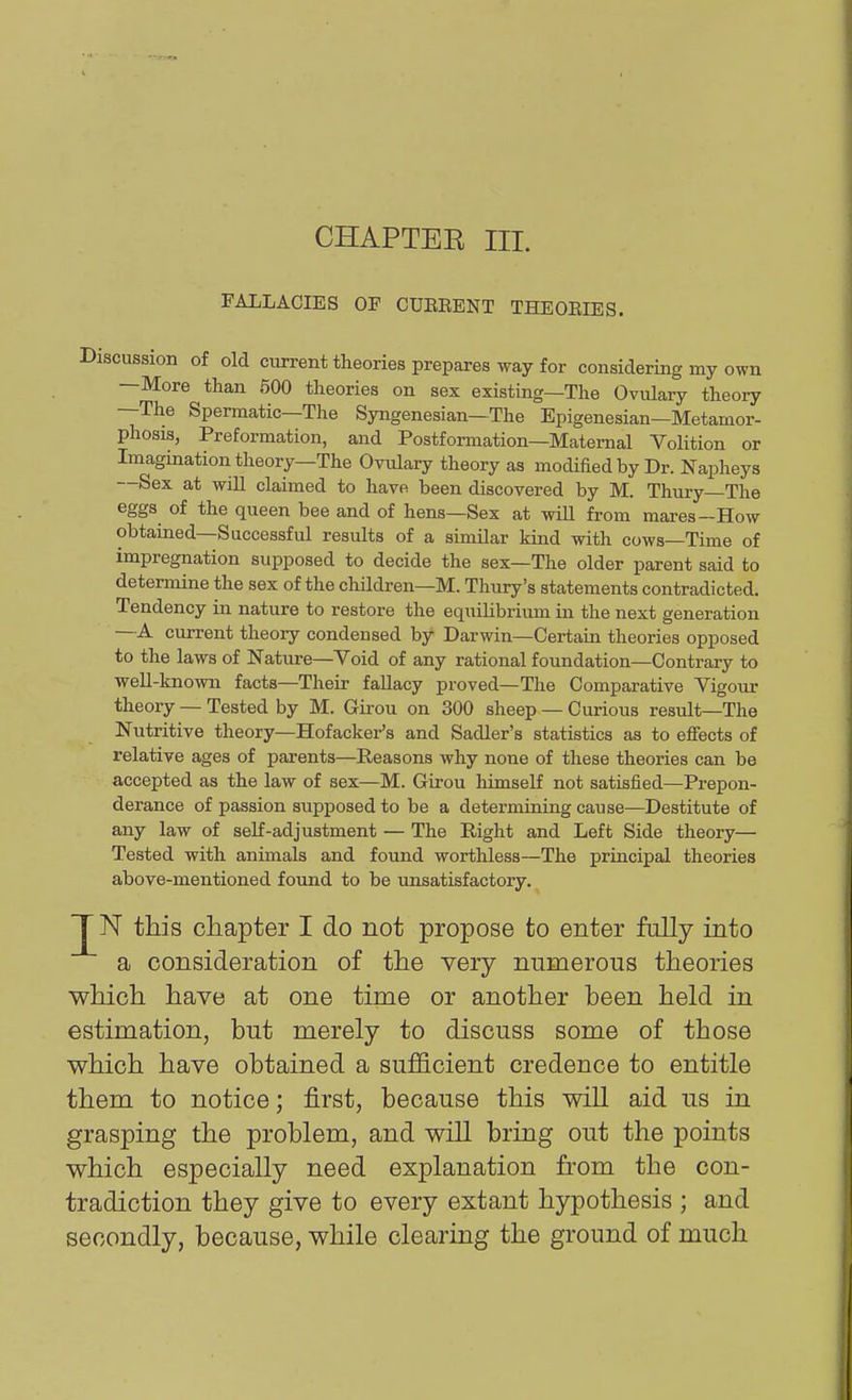 CHAPTER III. FALLACIES OF CUEEENT THEOEIES. Discussion of old current theories prepares way for considering my own —More than 500 theories on sex existing—The Ovulary theory —The Spermatic—The Syngenesian—The Epigenesian—Metamor- phosis, Preformation, and Postformation—Maternal Volition or Imagination theory—The Ovulary theory as modified by Dr. Napheys —Sex at will claimed to have been discovered by M. Thury—The eggs of the queen bee and of hens—Sex at wiU from mares-How obtained—Successful results of a similar kind with cows—Time of impregnation supposed to decide the sex—The older parent said to determine the sex of the children—M. Thury's statements contradicted. Tendency in nature to restore the equilibrium in the next generation —A current theory condensed by Darwin—Certain theories opposed to the laws of Nature—Void of any rational foundation—Contrary to well-known facts—Their fallacy proved—The Comparative Vigour theory — Tested by M. Girou on 300 sheep — Curious result—The Nutritive theory—Hofacker's and Sadler's statistics as to effects of relative ages of parents—Reasons why none of these theories can be accepted as the law of sex—M. Girou himself not satisfied—Prepon- derance of passion supposed to be a determining cause—Destitute of any law of self-adjustment — The Right and Left Side theory— Tested with animals and found worthless—The principal theories above-mentioned found to be unsatisfactory. Jj^N this chapter I do not propose to enter fally into a consideration of the very numerous theories which have at one time or another been held in estimation, but merely to discuss some of those which have obtained a sufficient credence to entitle them to notice; first, because this will aid us in grasping the problem, and will bring out the points which especially need explanation from the con- tradiction they give to every extant hypothesis ; and secondly, because, while clearing the ground of much