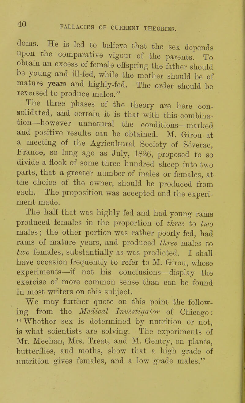 FALLACIES OP CUBRENT THEORIES. doms. He is led to believe that tlie sex depends upon the comparative vigour of the parents. To obtain an excess of female offspring the father should be young and ill-fed, while the mother should be of mature years and highly-fed. The order should be re^eised to produce males. The three phases of the theory are here con- solidated, and certain it is that with this combina- tion—however unnatural the conditions—marked and positive results can be obtained. M. Girou at a meeting of the Agricultural Society of Severac, France, so long ago as July, 1826, proposed to so divide a flock of some three hundred sheep into two parts, that a greater number of males or females, at the choice of the owner, should be produced from each. The proposition was accepted and the experi- ment made. The half that was highly fed and had young rams produced females in the proportion of tliree to tivo males; the other portion was rather poorly fed, had rams of mature years, and produced three males to two females, substantially as was predicted. I shall have occasion frequently to refer to M. Girou, whose experiments—if not his conclusions—display the exercise of more common sense than can be found in most writers on this subject. We may further quote on this point the follow- ing from the Medical Investigator of Chicago :  Whether sex is • determined by nutrition or not, is what scientists are solving. The experiments of Mr. Meehan, Mrs. Treat, and M. Gentry, on j^lants, butterflies, and moths, show that a high grade of iiutrition gives females, and a low grade males.