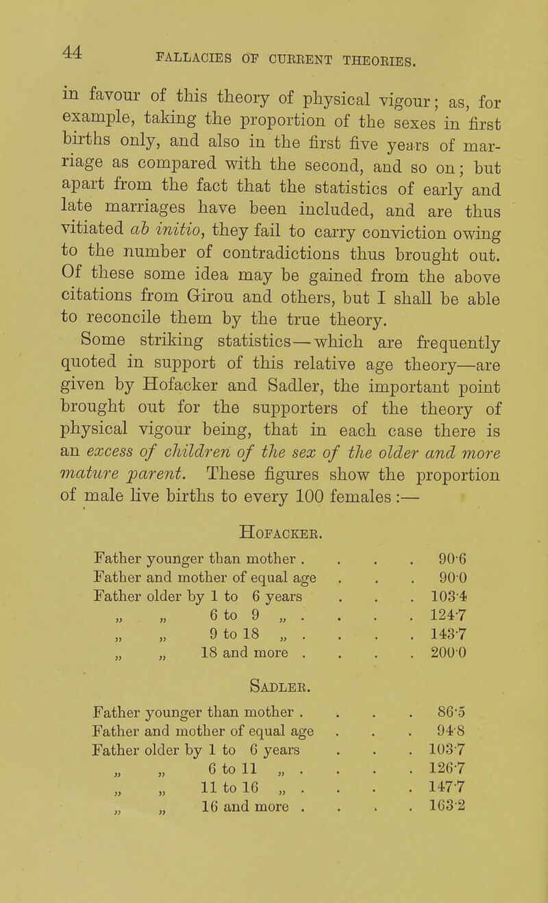 in favour of this theory of physical vigour; as, for example, taking the proportion of the sexes in first births only, and also in the first five years of mar- riage as compared with the second, and so on; but apart from the fact that the statistics of early and late marriages have been included, and are thus vitiated ah initio, they fail to carry conviction owing to the number of contradictions thus brought out. Of these some idea may be gained from the above citations from Girou and others, but I shall be able to reconcile them by the true theory. Some striking statistics—which are frequently quoted in support of this relative age theory—are given by Hofacker and Sadler, the important point brought out for the supporters of the theory of physical vigour being, that in each case there is an excess of children of the sex of the older and more mature parent. These figures show the proportion of male live births to every 100 females:— HOPACKEE. Father younger than mother .... 906 Father and mother of equal age . . . 90 0 Father older by 1 to 6 years . . . 103'4 6to 9 „ . . . . 124-7 9 to 18 „ . . . . 1437 „ „ 18 and more .... 200 0 Sadlee. Father younger than mother .... 86*5 Father and mother of equal age . . . 94 8 Father older by 1 to 6 years . . .1037 6 to 11 „ . . . . 1267 11 to 16 „ . . . . 1477 ,, 16 and more .... 163 2