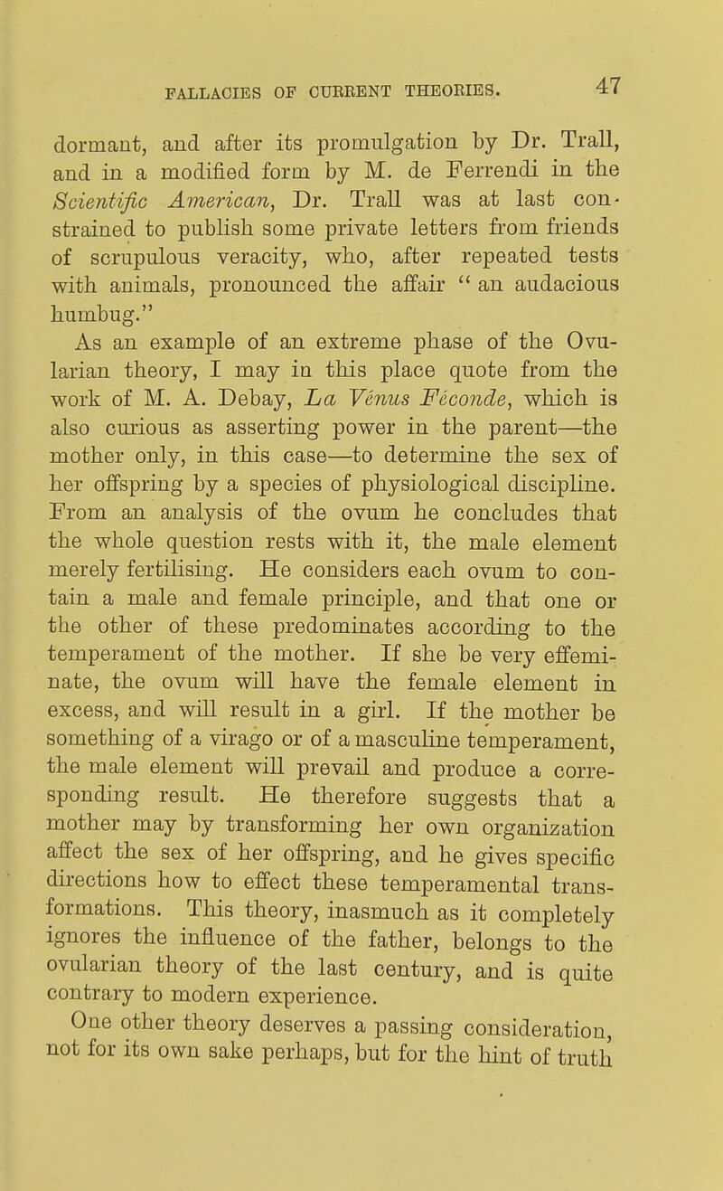 dormant, and after its promulgation by Dr. Trail, and in a modified form by M. de Ferrendi in the Scientific American, Dr. Trail was at last con- strained to publish some private letters from friends of scrupulous veracity, who, after repeated tests with animals, pronounced the affair  an audacious humbug. As an example of an extreme phase of the Ovu- larian theory, I may in this place quote from the work of M. A. Debay, La Venus Fecojide, which is also cmious as asserting power in the parent—the mother only, in this case—to determine the sex of her offspring by a species of physiological discipline. From an analysis of the ovum he concludes that the whole question rests with it, the male element merely fertilising. He considers each ovum to con- tain a male and female principle, and that one or the other of these predominates according to the temperament of the mother. If she be very effemi- nate, the ovum will have the female element in excess, and will result in a girl. If the mother be something of a virago or of a mascuUne temperament, the male element will prevail and produce a corre- sponding result. He therefore suggests that a mother may by transforming her own organization affect the sex of her offspring, and he gives specific directions how to effect these temperamental trans- formations. This theory, inasmuch as it completely ignores the influence of the father, belongs to the ovularian theory of the last century, and is quite contrary to modern experience. One other theory deserves a passing consideration, not for its own sake perhaps, but for the hint of truth