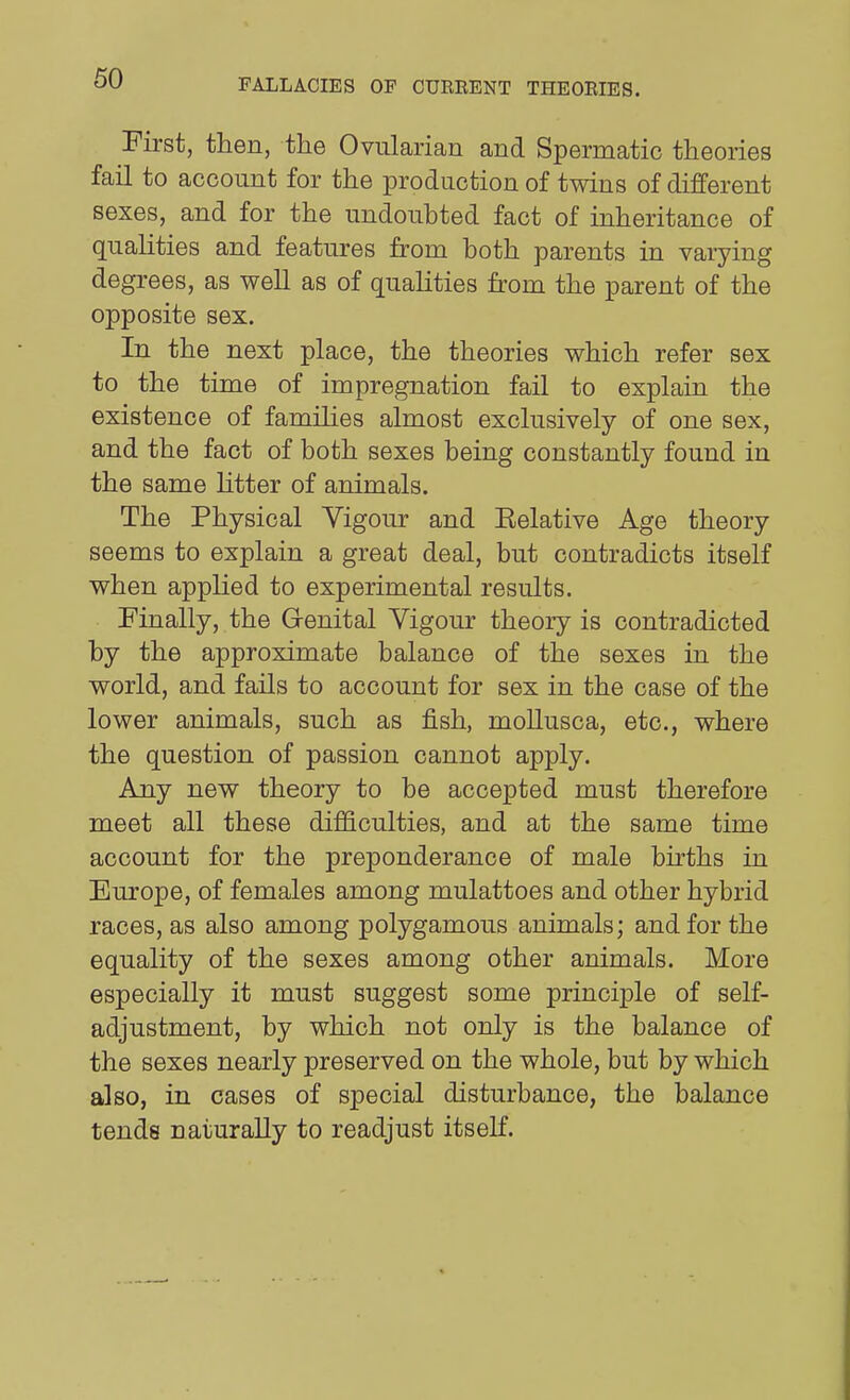 First, then, the Ovularian and Spermatic theories fail to account for the production of twins of different sexes, and for the undoubted fact of inheritance of qualities and features from both parents in varying degrees, as well as of qualities from the parent of the opposite sex. In the next place, the theories which refer sex to the time of impregnation fail to explain the existence of families almost exclusively of one sex, and the fact of both sexes being constantly found in the same litter of animals. The Physical Yigour and Eelative Age theory seems to explain a great deal, but contradicts itself when applied to experimental results. Finally, the Genital Yigour theory is contradicted by the approximate balance of the sexes in the world, and fails to account for sex in the case of the lower animals, such as fish, mollusca, etc., where the question of passion cannot apply. Any new theory to be accepted must therefore meet all these difficulties, and at the same time account for the preponderance of male bu'ths in Europe, of females among mulattoes and other hybrid races, as also among polygamous animals; and for the equality of the sexes among other animals. More especially it must suggest some principle of self- adjustment, by which not only is the balance of the sexes nearly preserved on the whole, but by which also, in cases of special disturbance, the balance tends naturally to readjust itself.