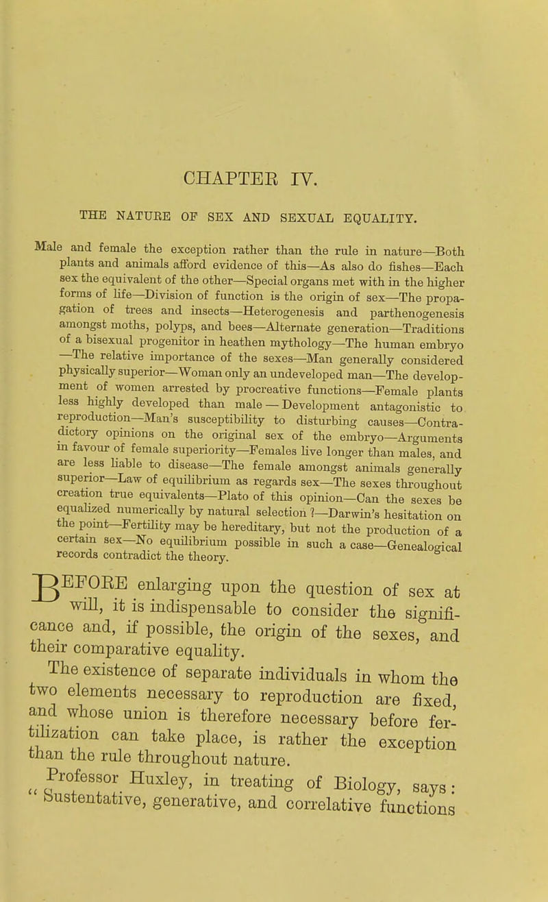 CHAPTEE IV. THE NATUEE OP SEX AND SEXUAL EQUALITY. Male and female the exception rather than the rule in nature—Both plants and animals afford evidence of this—As also do fishes—Each sex the equivalent of the other—Special organs met with in the higher forms of Hfe—Division of function ia the origin of sex—The propa- gation of trees and insects—Heterogenesis and parthenogenesis amongst moths, polyps, and bees—Alternate generation—Traditions of a bisexual progenitor in heathen mythology—The human embryo —The relative importance of the sexes—Man generally considered physicaUysuperior—Woman only an undeveloped man—The develop- ment of women arrested by procreative functions—Female plants less highly developed than male — Development antagonistic to reproduction—Man's susceptibility to disturbing causes—Contra- dictory opinions on the original sex of the embryo—Ai-gumenta m favour of female superiority—Females live longer than males, and are less Hable to disease—The female amongst animals generally superior—Law of equilibrium as regards sex—The sexes throughout creation true equivalents—Plato of tliis opinion—Can the sexes be equalized numerically by natural selection ?—Darwin's hesitation on the pomt—FertUiby may be hereditary, but not the production of a certain sex-No equilibrium possible in such a case—Genealogical records contradict the theory. gEFOEE enlarging upon the question of sex at wiU, it is indispensable to consider the signifi- cance and, if possible, tbe origin of the sexes, and their comparative equahty. The existence of separate individuals in whom the two elements necessary to reproduction are fixed and whose union is therefore necessary before fer- tilization can take place, is rather the exception than the rule throughout nature. Professor Huxley, in treating of Biology, says • bustentative, generative, and correlative functions